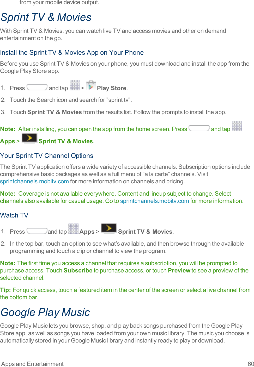 Apps and Entertainment 60fromyourmobiledeviceoutput.Sprint TV &amp; MoviesWithSprintTV&amp;Movies,youcanwatchliveTVandaccessmoviesandotherondemandentertainmentonthego.InstalltheSprintTV&amp;MoviesApponYourPhoneBeforeyouuseSprintTV&amp;Moviesonyourphone,youmustdownloadandinstalltheappfromtheGooglePlayStoreapp.1. Press andtap &gt; Play Store.2. TouchtheSearchiconandsearchfor&quot;sprinttv&quot;.3. TouchSprint TV &amp; Moviesfromtheresultslist.Followthepromptstoinstalltheapp.Note: Afterinstalling,youcanopentheappfromthehomescreen.Press andtap Apps&gt; SprintTV &amp; Movies.YourSprintTVChannelOptionsTheSprintTVapplicationoffersawidevarietyofaccessiblechannels.Subscriptionoptionsincludecomprehensivebasicpackagesaswellasafullmenuof“alacarte”channels.Visitsprintchannels.mobitv.comformoreinformationonchannelsandpricing.Note: Coverageisnotavailableeverywhere.Contentandlineupsubjecttochange.Selectchannelsalsoavailableforcasualusage.Gotosprintchannels.mobitv.comformoreinformation.WatchTV1. Press andtap Apps&gt; SprintTV &amp; Movies.2. Inthetopbar,touchanoptiontoseewhat’savailable,andthenbrowsethroughtheavailableprogrammingandtouchacliporchanneltoviewtheprogram.Note:  Thefirsttimeyouaccessachannelthatrequiresasubscription,youwillbepromptedtopurchaseaccess.TouchSubscribetopurchaseaccess,ortouchPreviewtoseeapreviewoftheselectedchannel.Tip:  Forquickaccess,touchafeaturediteminthecenterofthescreenorselectalivechannelfromthebottombar.Google Play MusicGooglePlayMusicletsyoubrowse,shop,andplaybacksongspurchasedfromtheGooglePlayStoreapp,aswellassongsyouhaveloadedfromyourownmusiclibrary.ThemusicyouchooseisautomaticallystoredinyourGoogleMusiclibraryandinstantlyreadytoplayordownload.