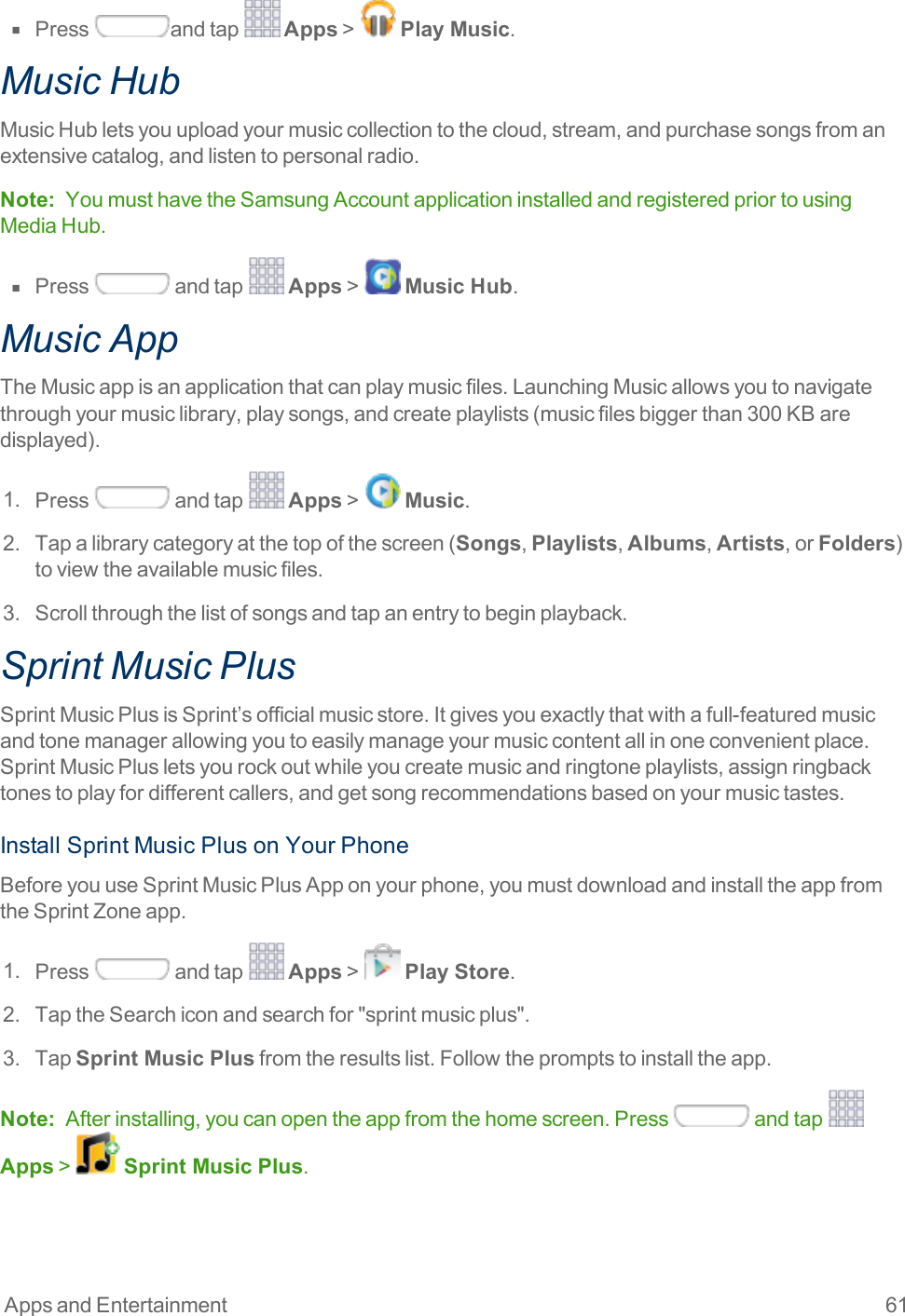 Apps and Entertainment 61n  Press andtap Apps&gt; Play Music.Music HubMusicHubletsyouuploadyourmusiccollectiontothecloud,stream,andpurchasesongsfromanextensivecatalog,andlistentopersonalradio.Note: YoumusthavetheSamsungAccountapplicationinstalledandregisteredpriortousingMediaHub.n  Press andtap Apps&gt; Music Hub.Music AppTheMusicappisanapplicationthatcanplaymusicfiles.LaunchingMusicallowsyoutonavigatethroughyourmusiclibrary,playsongs,andcreateplaylists(musicfilesbiggerthan300KBaredisplayed).1. Press andtap Apps&gt; Music.2. Tapalibrarycategoryatthetopofthescreen(Songs,Playlists,Albums,Artists,orFolders)toviewtheavailablemusicfiles.3. Scrollthroughthelistofsongsandtapanentrytobeginplayback.Sprint Music PlusSprintMusicPlusisSprint’sofficialmusicstore.Itgivesyouexactlythatwithafull-featuredmusicandtonemanagerallowingyoutoeasilymanageyourmusiccontentallinoneconvenientplace.SprintMusicPlusletsyourockoutwhileyoucreatemusicandringtoneplaylists,assignringbacktonestoplayfordifferentcallers,andgetsongrecommendationsbasedonyourmusictastes.InstallSprintMusicPlusonYourPhoneBeforeyouuseSprintMusicPlusApponyourphone,youmustdownloadandinstalltheappfromtheSprintZoneapp.1. Press andtap Apps&gt; Play Store.2. TaptheSearchiconandsearchfor&quot;sprintmusicplus&quot;.3. TapSprint Music Plusfromtheresultslist.Followthepromptstoinstalltheapp.Note: Afterinstalling,youcanopentheappfromthehomescreen.Press andtap Apps&gt; Sprint Music Plus.