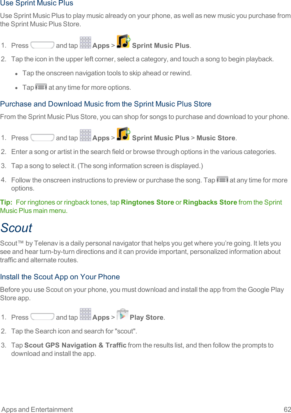 Apps and Entertainment 62UseSprintMusicPlusUseSprintMusicPlustoplaymusicalreadyonyourphone,aswellasnewmusicyoupurchasefromtheSprintMusicPlusStore.1. Press andtap Apps&gt; Sprint Music Plus.2. Taptheiconintheupperleftcorner,selectacategory,andtouchasongtobeginplayback.l  Taptheonscreennavigationtoolstoskipaheadorrewind.l  Tap atanytimeformoreoptions.PurchaseandDownloadMusicfromtheSprintMusicPlusStoreFromtheSprintMusicPlusStore,youcanshopforsongstopurchaseanddownloadtoyourphone.1. Press andtap Apps&gt; Sprint Music Plus&gt;Music Store.2. Enterasongorartistinthesearchfieldorbrowsethroughoptionsinthevariouscategories.3. Tapasongtoselectit.(Thesonginformationscreenisdisplayed.)4. Followtheonscreeninstructionstoprevieworpurchasethesong.Tap atanytimeformoreoptions.Tip: Forringtonesorringbacktones,tapRingtones StoreorRingbacks StorefromtheSprintMusicPlusmainmenu.ScoutScout™byTelenavisadailypersonalnavigatorthathelpsyougetwhereyou’regoing.Itletsyouseeandhearturn-by-turndirectionsanditcanprovideimportant,personalizedinformationabouttrafficandalternateroutes.InstalltheScoutApponYourPhoneBeforeyouuseScoutonyourphone,youmustdownloadandinstalltheappfromtheGooglePlayStoreapp.1. Press andtap Apps&gt; Play Store.2. TaptheSearchiconandsearchfor&quot;scout&quot;.3. TapScout GPS Navigation &amp; Trafficfromtheresultslist,andthenfollowthepromptstodownloadandinstalltheapp.