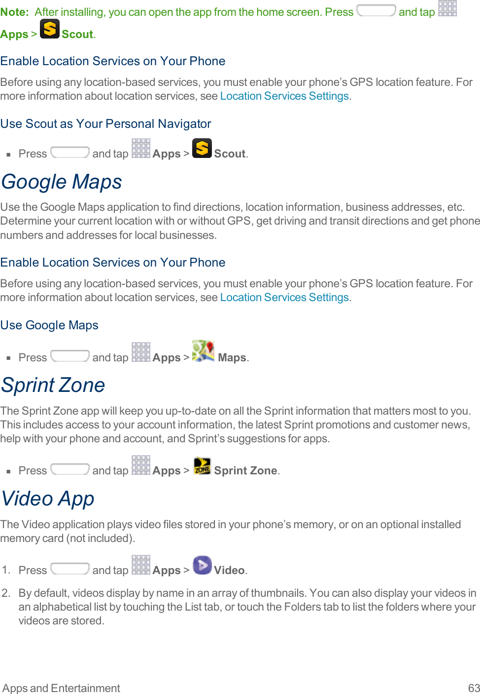 Apps and Entertainment 63Note: Afterinstalling,youcanopentheappfromthehomescreen.Press andtap Apps&gt; Scout.EnableLocationServicesonYourPhoneBeforeusinganylocation-basedservices,youmustenableyourphone’sGPSlocationfeature.Formoreinformationaboutlocationservices,seeLocationServicesSettings.UseScoutasYourPersonalNavigatorn  Press andtap Apps&gt; Scout.Google MapsUsetheGoogleMapsapplicationtofinddirections,locationinformation,businessaddresses,etc.DetermineyourcurrentlocationwithorwithoutGPS,getdrivingandtransitdirectionsandgetphonenumbersandaddressesforlocalbusinesses.EnableLocationServicesonYourPhoneBeforeusinganylocation-basedservices,youmustenableyourphone’sGPSlocationfeature.Formoreinformationaboutlocationservices,seeLocationServicesSettings.UseGoogleMapsn  Press andtap Apps&gt; Maps.Sprint ZoneTheSprintZoneappwillkeepyouup-to-dateonalltheSprintinformationthatmattersmosttoyou.Thisincludesaccesstoyouraccountinformation,thelatestSprintpromotionsandcustomernews,helpwithyourphoneandaccount,andSprint’ssuggestionsforapps.n  Press andtap Apps&gt; Sprint Zone.Video AppTheVideoapplicationplaysvideofilesstoredinyourphone’smemory,oronanoptionalinstalledmemorycard(notincluded).1. Press andtap Apps&gt; Video.2. Bydefault,videosdisplaybynameinanarrayofthumbnails.YoucanalsodisplayyourvideosinanalphabeticallistbytouchingtheListtab,ortouchtheFolderstabtolistthefolderswhereyourvideosarestored.