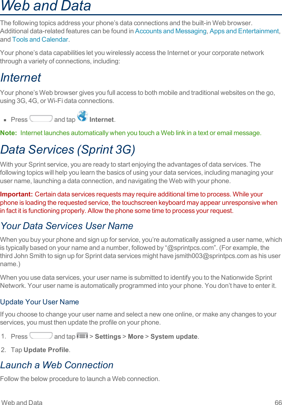 Web and Data 66Web and DataThefollowingtopicsaddressyourphone’sdataconnectionsandthebuilt-inWebbrowser.Additionaldata-relatedfeaturescanbefoundinAccountsandMessaging,AppsandEntertainment,andToolsandCalendar.Yourphone’sdatacapabilitiesletyouwirelesslyaccesstheInternetoryourcorporatenetworkthroughavarietyofconnections,including:InternetYourphone’sWebbrowsergivesyoufullaccesstobothmobileandtraditionalwebsitesonthego,using3G,4G,orWi-Fidataconnections.n  Press andtap Internet.Note: InternetlaunchesautomaticallywhenyoutouchaWeblinkinatextoremailmessage.Data Services (Sprint 3G)WithyourSprintservice,youarereadytostartenjoyingtheadvantagesofdataservices.Thefollowingtopicswillhelpyoulearnthebasicsofusingyourdataservices,includingmanagingyourusername,launchingadataconnection,andnavigatingtheWebwithyourphone.Important:  Certaindataservicesrequestsmayrequireadditionaltimetoprocess.Whileyourphoneisloadingtherequestedservice,thetouchscreenkeyboardmayappearunresponsivewheninfactitisfunctioningproperly.Allowthephonesometimetoprocessyourrequest.Your Data Services User NameWhenyoubuyyourphoneandsignupforservice,you’reautomaticallyassignedausername,whichistypicallybasedonyournameandanumber,followedby“@sprintpcs.com”.(Forexample,thethirdJohnSmithtosignupforSprintdataservicesmighthavejsmith003@sprintpcs.comashisusername.)Whenyouusedataservices,yourusernameissubmittedtoidentifyyoutotheNationwideSprintNetwork.Yourusernameisautomaticallyprogrammedintoyourphone.Youdon’thavetoenterit.UpdateYourUserNameIfyouchoosetochangeyourusernameandselectanewoneonline,ormakeanychangestoyourservices,youmustthenupdatetheprofileonyourphone.1. Press andtap &gt;Settings&gt;More&gt;System update.2. TapUpdate Profile.Launch a Web Connection FollowthebelowproceduretolaunchaWebconnection.
