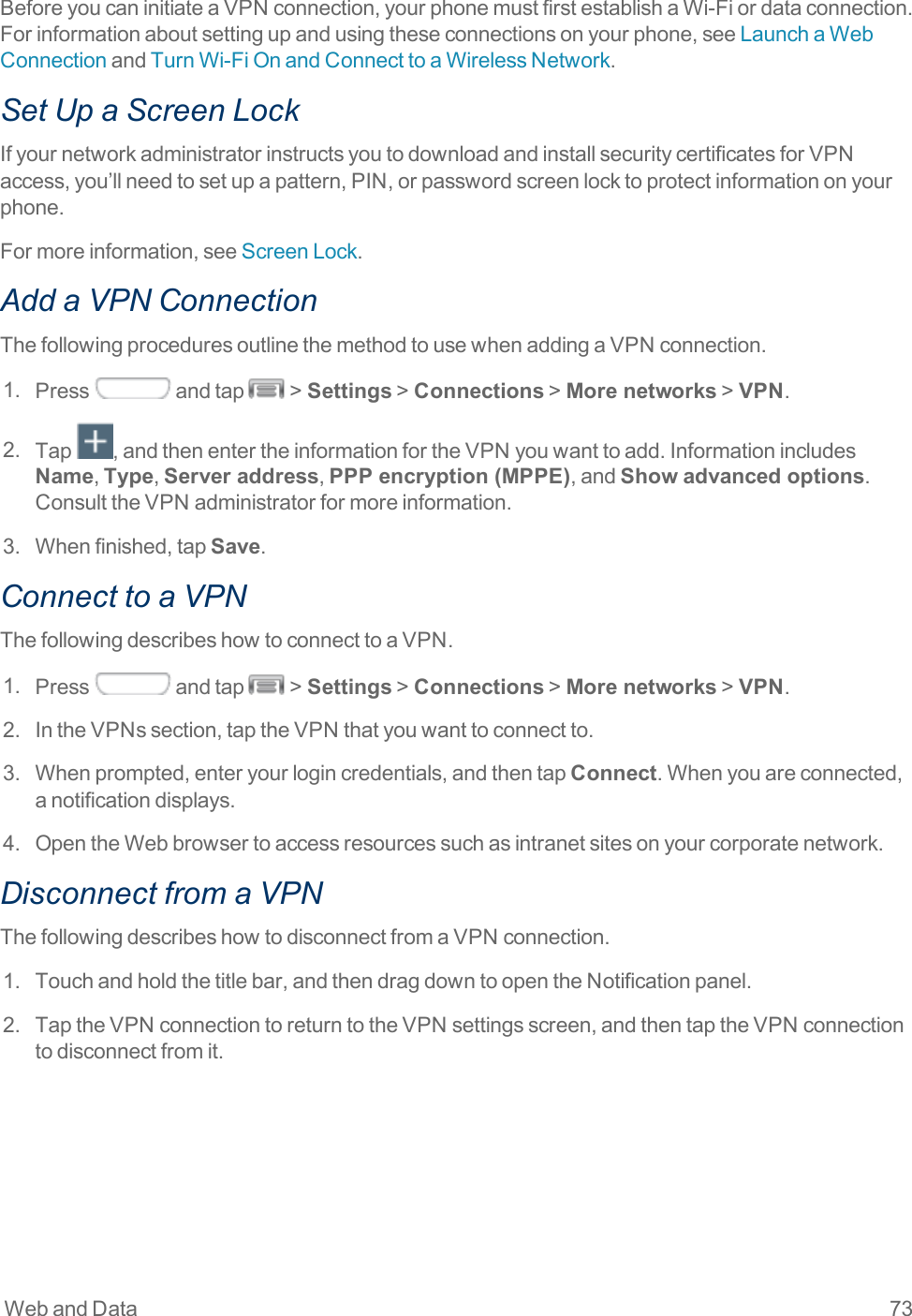 Web and Data 73BeforeyoucaninitiateaVPNconnection,yourphonemustfirstestablishaWi-Fiordataconnection.Forinformationaboutsettingupandusingtheseconnectionsonyourphone,seeLaunchaWebConnectionandTurnWi-FiOnandConnecttoaWirelessNetwork.Set Up a Screen LockIfyournetworkadministratorinstructsyoutodownloadandinstallsecuritycertificatesforVPNaccess,you’llneedtosetupapattern,PIN,orpasswordscreenlocktoprotectinformationonyourphone.Formoreinformation,seeScreenLock.Add a VPN ConnectionThefollowingproceduresoutlinethemethodtousewhenaddingaVPNconnection.1. Press andtap &gt;Settings&gt;Connections&gt;More networks&gt;VPN.2. Tap ,andthenentertheinformationfortheVPNyouwanttoadd.InformationincludesName,Type,Server address,PPP encryption (MPPE),andShow advanced options.ConsulttheVPNadministratorformoreinformation.3. Whenfinished,tapSave.Connect to a VPNThefollowingdescribeshowtoconnecttoaVPN.1. Press andtap &gt;Settings&gt;Connections&gt;More networks&gt;VPN.2. IntheVPNssection,taptheVPNthatyouwanttoconnectto.3. Whenprompted,enteryourlogincredentials,andthentapConnect.Whenyouareconnected,anotificationdisplays.4. OpentheWebbrowsertoaccessresourcessuchasintranetsitesonyourcorporatenetwork.Disconnect from a VPNThefollowingdescribeshowtodisconnectfromaVPNconnection.1. Touchandholdthetitlebar,andthendragdowntoopentheNotificationpanel.2. TaptheVPNconnectiontoreturntotheVPNsettingsscreen,andthentaptheVPNconnectiontodisconnectfromit.