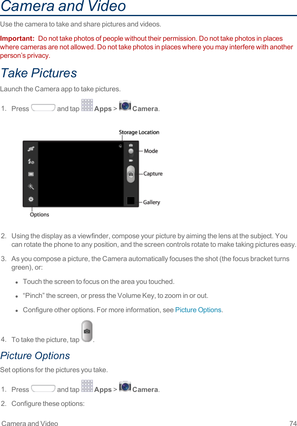 Camera and Video 74Camera and VideoUsethecameratotakeandsharepicturesandvideos.Important: Donottakephotosofpeoplewithouttheirpermission.Donottakephotosinplaceswherecamerasarenotallowed.Donottakephotosinplaceswhereyoumayinterferewithanotherperson’sprivacy.Take PicturesLaunchtheCameraapptotakepictures.1. Press andtap Apps&gt; Camera.2. Usingthedisplayasaviewfinder,composeyourpicturebyaimingthelensatthesubject.Youcanrotatethephonetoanyposition,andthescreencontrolsrotatetomaketakingpictureseasy.3. Asyoucomposeapicture,theCameraautomaticallyfocusestheshot(thefocusbracketturnsgreen),or:l  Touchthescreentofocusontheareayoutouched.l  “Pinch”thescreen,orpresstheVolumeKey,tozoominorout.l  Configureotheroptions.Formoreinformation,seePictureOptions.4. Totakethepicture,tap .Picture OptionsSetoptionsforthepicturesyoutake.1. Press andtap Apps&gt; Camera.2. Configuretheseoptions: