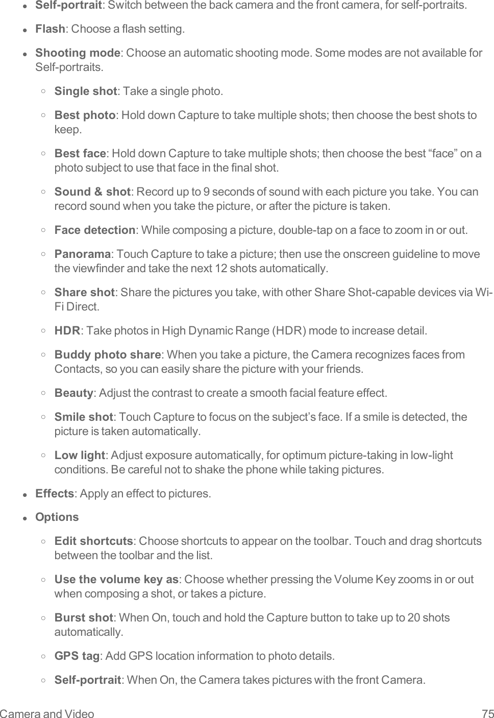 Camera and Video 75l  Self-portrait:Switchbetweenthebackcameraandthefrontcamera,forself-portraits.l  Flash:Chooseaflashsetting.l  Shooting mode:Chooseanautomaticshootingmode.SomemodesarenotavailableforSelf-portraits.o Single shot:Takeasinglephoto.o Best photo:HolddownCapturetotakemultipleshots;thenchoosethebestshotstokeep.o Best face:HolddownCapturetotakemultipleshots;thenchoosethebest“face”onaphotosubjecttousethatfaceinthefinalshot.o Sound &amp; shot:Recordupto9secondsofsoundwitheachpictureyoutake.Youcanrecordsoundwhenyoutakethepicture,orafterthepictureistaken.o Face detection:Whilecomposingapicture,double-taponafacetozoominorout.o Panorama:TouchCapturetotakeapicture;thenusetheonscreenguidelinetomovetheviewfinderandtakethenext12shotsautomatically.o Share shot:Sharethepicturesyoutake,withotherShareShot-capabledevicesviaWi-FiDirect.o HDR:TakephotosinHighDynamicRange(HDR)modetoincreasedetail.o Buddy photo share:Whenyoutakeapicture,theCamerarecognizesfacesfromContacts,soyoucaneasilysharethepicturewithyourfriends.o Beauty:Adjustthecontrasttocreateasmoothfacialfeatureeffect.o Smile shot:TouchCapturetofocusonthesubject’sface.Ifasmileisdetected,thepictureistakenautomatically.o Low light:Adjustexposureautomatically,foroptimumpicture-takinginlow-lightconditions.Becarefulnottoshakethephonewhiletakingpictures.l  Effects:Applyaneffecttopictures.l  Optionso Edit shortcuts:Chooseshortcutstoappearonthetoolbar.Touchanddragshortcutsbetweenthetoolbarandthelist.o Use the volume key as:ChoosewhetherpressingtheVolumeKeyzoomsinoroutwhencomposingashot,ortakesapicture.o Burst shot:WhenOn,touchandholdtheCapturebuttontotakeupto20shotsautomatically.o GPS tag:AddGPSlocationinformationtophotodetails.o Self-portrait:WhenOn,theCameratakespictureswiththefrontCamera.