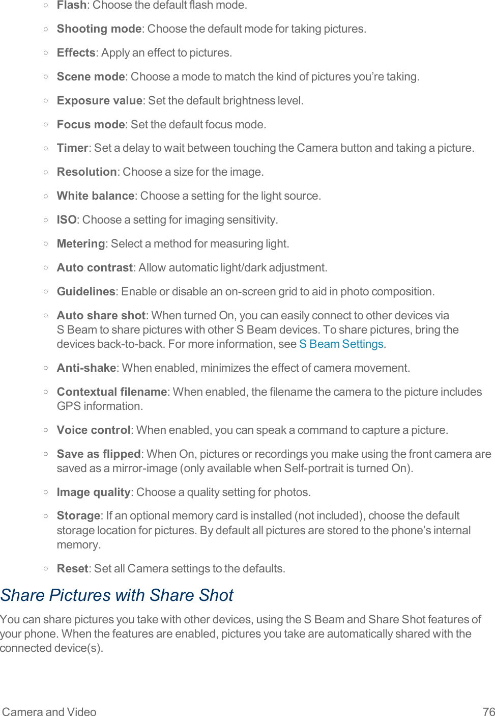 Camera and Video 76o Flash:Choosethedefaultflashmode.o Shooting mode:Choosethedefaultmodefortakingpictures.o Effects:Applyaneffecttopictures.o Scene mode:Chooseamodetomatchthekindofpicturesyou’retaking.o Exposure value:Setthedefaultbrightnesslevel.o Focus mode:Setthedefaultfocusmode.o Timer:SetadelaytowaitbetweentouchingtheCamerabuttonandtakingapicture.o Resolution:Chooseasizefortheimage.o White balance:Chooseasettingforthelightsource.o ISO:Chooseasettingforimagingsensitivity.o Metering:Selectamethodformeasuringlight.o Auto contrast:Allowautomaticlight/darkadjustment.o Guidelines:Enableordisableanon-screengridtoaidinphotocomposition.o Auto share shot:WhenturnedOn,youcaneasilyconnecttootherdevicesviaSBeamtosharepictureswithotherSBeamdevices.Tosharepictures,bringthedevicesback-to-back.Formoreinformation,seeSBeamSettings.o Anti-shake:Whenenabled,minimizestheeffectofcameramovement.o Contextual filename:Whenenabled,thefilenamethecameratothepictureincludesGPSinformation.o Voice control:Whenenabled,youcanspeakacommandtocaptureapicture.o Save as flipped:WhenOn,picturesorrecordingsyoumakeusingthefrontcameraaresavedasamirror-image(onlyavailablewhenSelf-portraitisturnedOn).o Image quality:Chooseaqualitysettingforphotos.o Storage:Ifanoptionalmemorycardisinstalled(notincluded),choosethedefaultstoragelocationforpictures.Bydefaultallpicturesarestoredtothephone’sinternalmemory.o Reset:SetallCamerasettingstothedefaults.Share Pictures with Share ShotYoucansharepicturesyoutakewithotherdevices,usingtheSBeamandShareShotfeaturesofyourphone.Whenthefeaturesareenabled,picturesyoutakeareautomaticallysharedwiththeconnecteddevice(s).