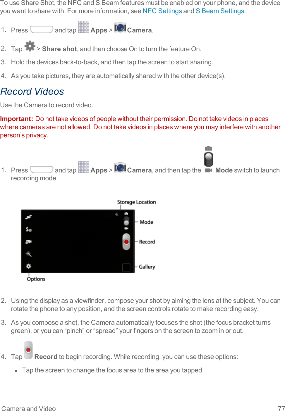 Camera and Video 77TouseShareShot,theNFCandSBeamfeaturesmustbeenabledonyourphone,andthedeviceyouwanttosharewith.Formoreinformation,seeNFCSettingsandSBeamSettings.1. Press andtap Apps&gt; Camera.2. Tap &gt;Share shot,andthenchooseOntoturnthefeatureOn.3. Holdthedevicesback-to-back,andthentapthescreentostartsharing.4. Asyoutakepictures,theyareautomaticallysharedwiththeotherdevice(s).Record VideosUsetheCameratorecordvideo.Important:  Donottakevideosofpeoplewithouttheirpermission.Donottakevideosinplaceswherecamerasarenotallowed.Donottakevideosinplaceswhereyoumayinterferewithanotherperson’sprivacy.1. Press andtap Apps&gt; Camera,andthentapthe Modeswitchtolaunchrecordingmode.2. Usingthedisplayasaviewfinder,composeyourshotbyaimingthelensatthesubject.Youcanrotatethephonetoanyposition,andthescreencontrolsrotatetomakerecordingeasy.3. Asyoucomposeashot,theCameraautomaticallyfocusestheshot(thefocusbracketturnsgreen),oryoucan“pinch”or“spread”yourfingersonthescreentozoominorout.4. Tap Recordtobeginrecording.Whilerecording,youcanusetheseoptions:l  Tapthescreentochangethefocusareatotheareayoutapped.