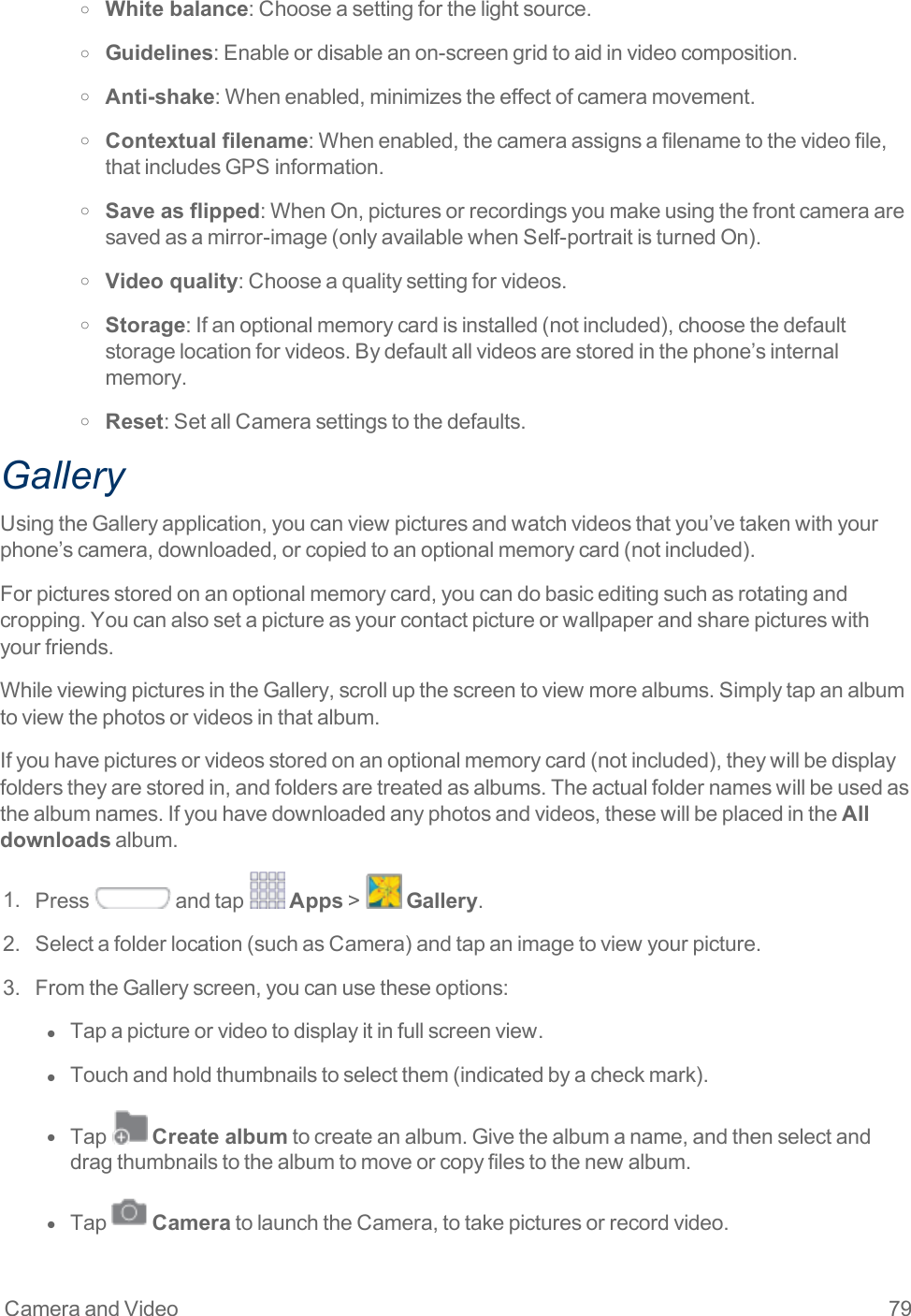 Camera and Video 79o White balance:Chooseasettingforthelightsource.o Guidelines:Enableordisableanon-screengridtoaidinvideocomposition.o Anti-shake:Whenenabled,minimizestheeffectofcameramovement.o Contextual filename:Whenenabled,thecameraassignsafilenametothevideofile,thatincludesGPSinformation.o Save as flipped:WhenOn,picturesorrecordingsyoumakeusingthefrontcameraaresavedasamirror-image(onlyavailablewhenSelf-portraitisturnedOn).o Video quality:Chooseaqualitysettingforvideos.o Storage:Ifanoptionalmemorycardisinstalled(notincluded),choosethedefaultstoragelocationforvideos.Bydefaultallvideosarestoredinthephone’sinternalmemory.o Reset:SetallCamerasettingstothedefaults.GalleryUsingtheGalleryapplication,youcanviewpicturesandwatchvideosthatyou’vetakenwithyourphone’scamera,downloaded,orcopiedtoanoptionalmemorycard(notincluded).Forpicturesstoredonanoptionalmemorycard,youcandobasiceditingsuchasrotatingandcropping.Youcanalsosetapictureasyourcontactpictureorwallpaperandsharepictureswithyourfriends.WhileviewingpicturesintheGallery,scrollupthescreentoviewmorealbums.Simplytapanalbumtoviewthephotosorvideosinthatalbum.Ifyouhavepicturesorvideosstoredonanoptionalmemorycard(notincluded),theywillbedisplayfolderstheyarestoredin,andfoldersaretreatedasalbums.Theactualfoldernameswillbeusedasthealbumnames.Ifyouhavedownloadedanyphotosandvideos,thesewillbeplacedintheAll downloadsalbum.1. Press andtap Apps&gt; Gallery.2. Selectafolderlocation(suchasCamera)andtapanimagetoviewyourpicture.3. FromtheGalleryscreen,youcanusetheseoptions:l  Tapapictureorvideotodisplayitinfullscreenview.l  Touchandholdthumbnailstoselectthem(indicatedbyacheckmark).l  Tap Create albumtocreateanalbum.Givethealbumaname,andthenselectanddragthumbnailstothealbumtomoveorcopyfilestothenewalbum.l  Tap CameratolaunchtheCamera,totakepicturesorrecordvideo.