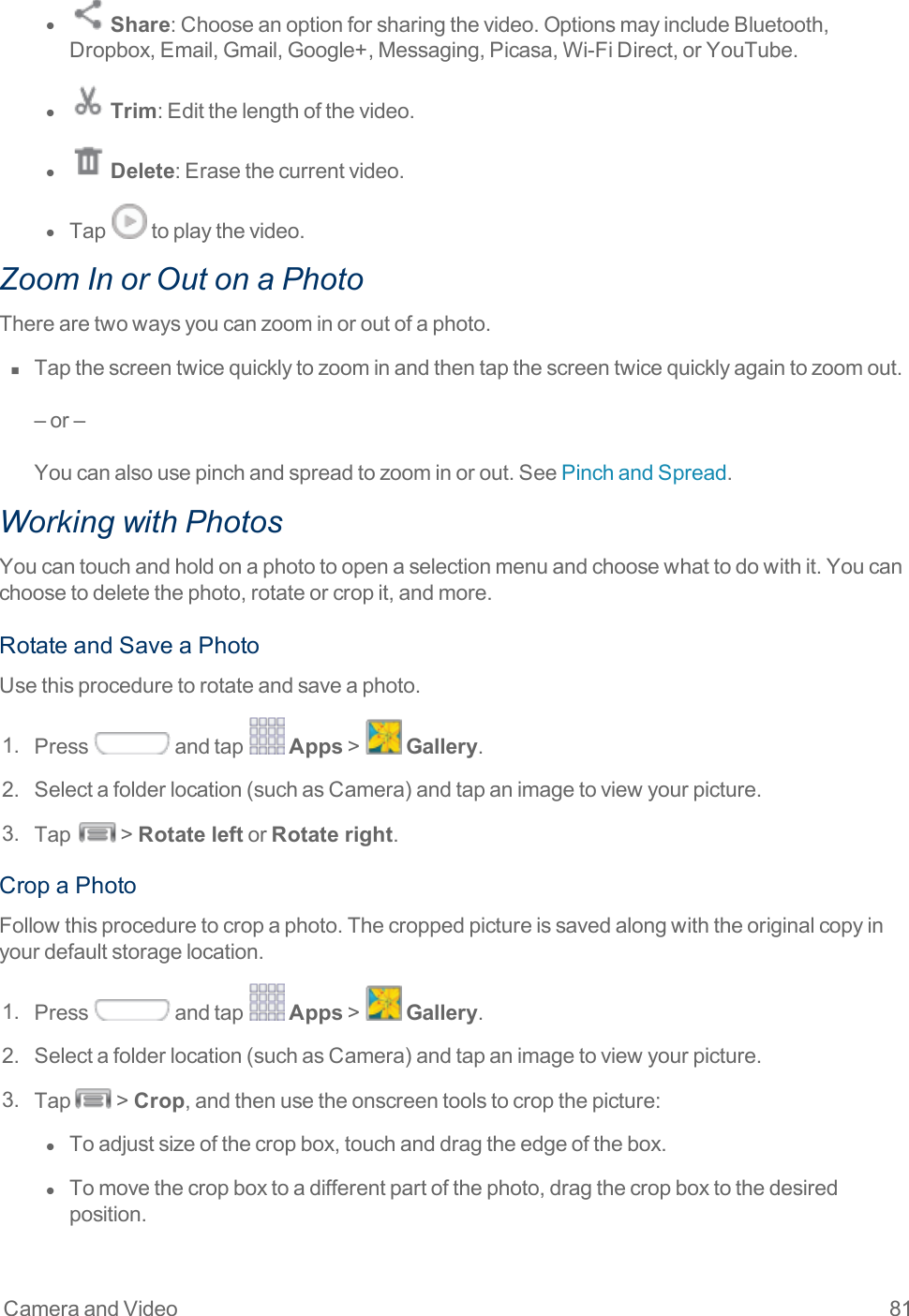 Camera and Video 81l  Share:Chooseanoptionforsharingthevideo.OptionsmayincludeBluetooth,Dropbox,Email,Gmail,Google+,Messaging,Picasa,Wi-FiDirect,orYouTube.l  Trim:Editthelengthofthevideo.l  Delete:Erasethecurrentvideo.l  Tap toplaythevideo.Zoom In or Out on a PhotoTherearetwowaysyoucanzoominoroutofaphoto.n  Tapthescreentwicequicklytozoominandthentapthescreentwicequicklyagaintozoomout.–or–Youcanalsousepinchandspreadtozoominorout.SeePinchandSpread.Working with PhotosYoucantouchandholdonaphototoopenaselectionmenuandchoosewhattodowithit.Youcanchoosetodeletethephoto,rotateorcropit,andmore.RotateandSaveaPhotoUsethisproceduretorotateandsaveaphoto.1. Press andtap Apps&gt; Gallery.2. Selectafolderlocation(suchasCamera)andtapanimagetoviewyourpicture.3. Tap &gt;Rotate leftorRotate right.CropaPhotoFollowthisproceduretocropaphoto.Thecroppedpictureissavedalongwiththeoriginalcopyinyourdefaultstoragelocation.1. Press andtap Apps&gt; Gallery.2. Selectafolderlocation(suchasCamera)andtapanimagetoviewyourpicture.3. Tap &gt;Crop,andthenusetheonscreentoolstocropthepicture:l  Toadjustsizeofthecropbox,touchanddragtheedgeofthebox.l  Tomovethecropboxtoadifferentpartofthephoto,dragthecropboxtothedesiredposition.