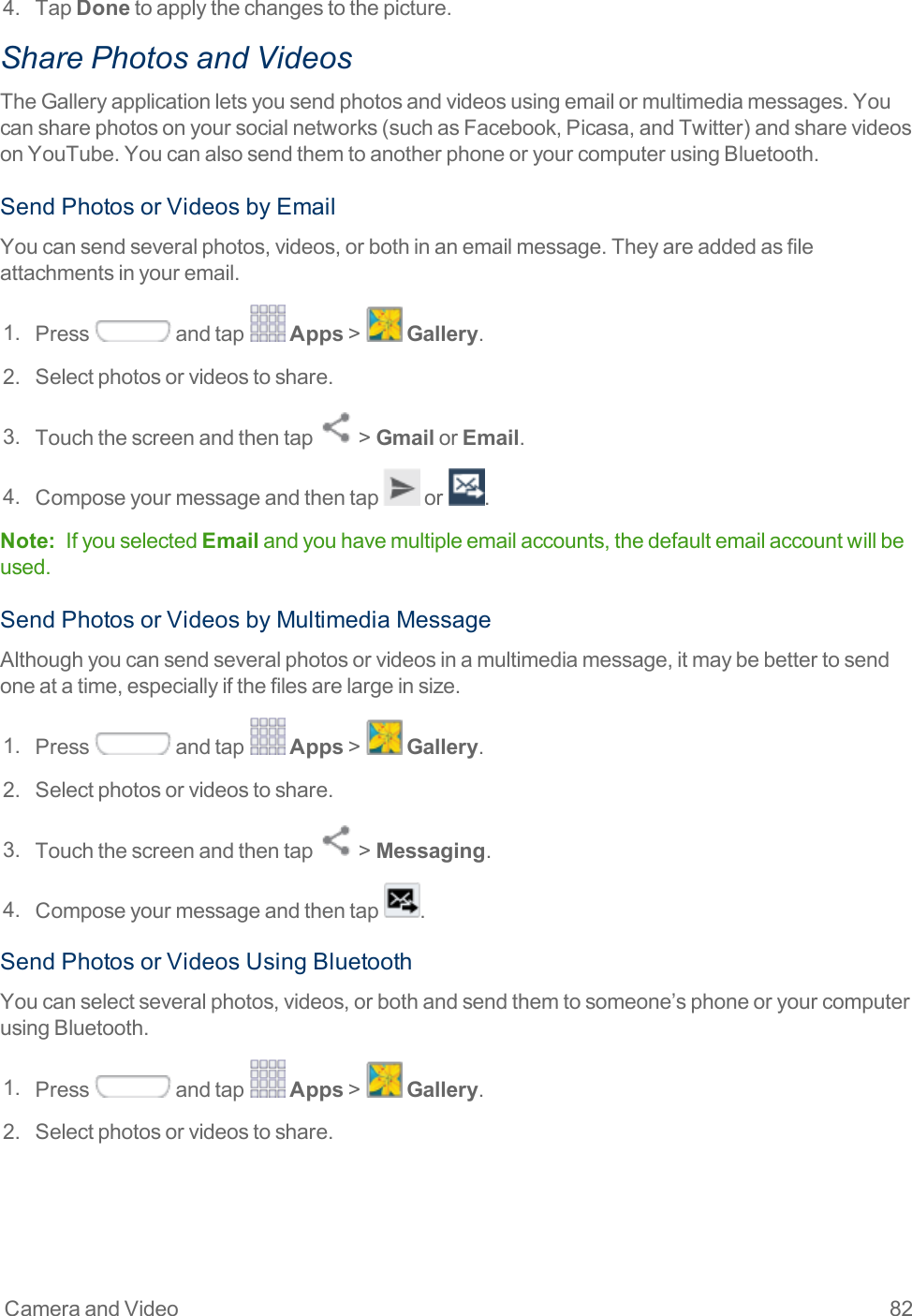 Camera and Video 824. TapDonetoapplythechangestothepicture.Share Photos and VideosTheGalleryapplicationletsyousendphotosandvideosusingemailormultimediamessages.Youcansharephotosonyoursocialnetworks(suchasFacebook,Picasa,andTwitter)andsharevideosonYouTube.YoucanalsosendthemtoanotherphoneoryourcomputerusingBluetooth.SendPhotosorVideosbyEmailYoucansendseveralphotos,videos,orbothinanemailmessage.Theyareaddedasfileattachmentsinyouremail.1. Press andtap Apps&gt; Gallery.2. Selectphotosorvideostoshare.3. Touchthescreenandthentap &gt;GmailorEmail.4. Composeyourmessageandthentap or .Note: IfyouselectedEmailandyouhavemultipleemailaccounts,thedefaultemailaccountwillbeused.SendPhotosorVideosbyMultimediaMessageAlthoughyoucansendseveralphotosorvideosinamultimediamessage,itmaybebettertosendoneatatime,especiallyifthefilesarelargeinsize.1. Press andtap Apps&gt; Gallery.2. Selectphotosorvideostoshare.3. Touchthescreenandthentap &gt;Messaging.4. Composeyourmessageandthentap .SendPhotosorVideosUsingBluetoothYoucanselectseveralphotos,videos,orbothandsendthemtosomeone’sphoneoryourcomputerusingBluetooth.1. Press andtap Apps&gt; Gallery.2. Selectphotosorvideostoshare.