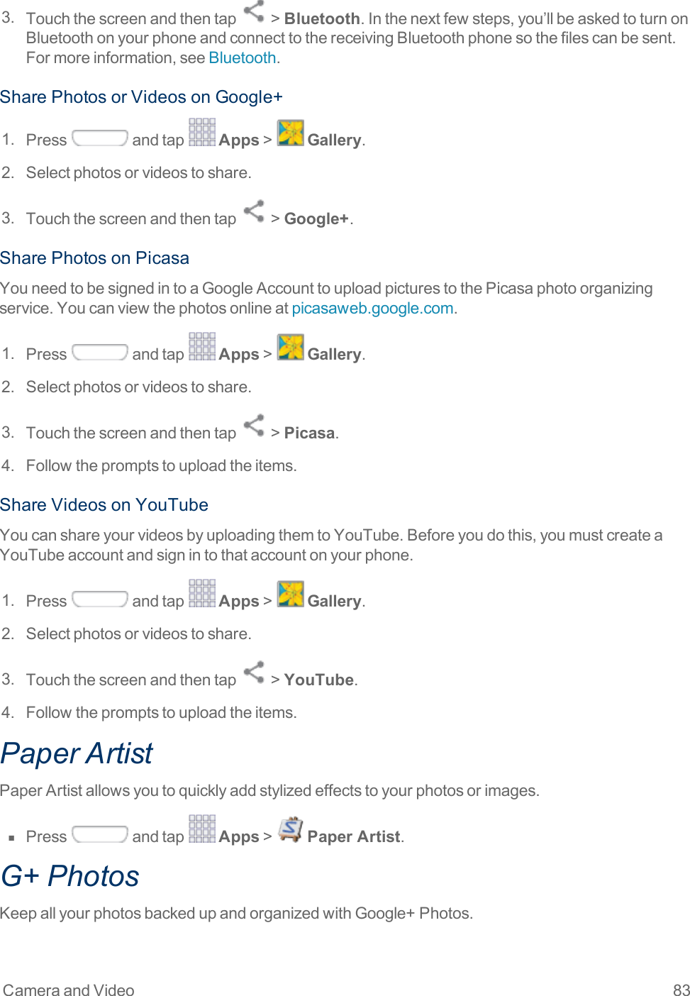 Camera and Video 833. Touchthescreenandthentap &gt;Bluetooth.Inthenextfewsteps,you’llbeaskedtoturnonBluetoothonyourphoneandconnecttothereceivingBluetoothphonesothefilescanbesent.Formoreinformation,seeBluetooth.SharePhotosorVideosonGoogle+1. Press andtap Apps&gt; Gallery.2. Selectphotosorvideostoshare.3. Touchthescreenandthentap &gt;Google+.SharePhotosonPicasaYouneedtobesignedintoaGoogleAccounttouploadpicturestothePicasaphotoorganizingservice.Youcanviewthephotosonlineatpicasaweb.google.com.1. Press andtap Apps&gt; Gallery.2. Selectphotosorvideostoshare.3. Touchthescreenandthentap &gt;Picasa.4. Followthepromptstouploadtheitems.ShareVideosonYouTubeYoucanshareyourvideosbyuploadingthemtoYouTube.Beforeyoudothis,youmustcreateaYouTubeaccountandsignintothataccountonyourphone.1. Press andtap Apps&gt; Gallery.2. Selectphotosorvideostoshare.3. Touchthescreenandthentap &gt;YouTube.4. Followthepromptstouploadtheitems.Paper ArtistPaperArtistallowsyoutoquicklyaddstylizedeffectstoyourphotosorimages.n  Press andtap Apps&gt; Paper Artist.G+ PhotosKeepallyourphotosbackedupandorganizedwithGoogle+Photos.