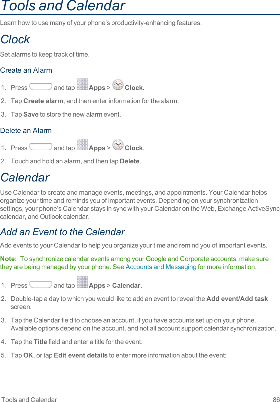 Tools and Calendar 86Tools and CalendarLearnhowtousemanyofyourphone’sproductivity-enhancingfeatures.ClockSetalarmstokeeptrackoftime.CreateanAlarm1. Press andtap Apps&gt; Clock.2. TapCreate alarm,andthenenterinformationforthealarm.3. TapSavetostorethenewalarmevent.DeleteanAlarm1. Press andtap Apps&gt; Clock.2. Touchandholdanalarm,andthentapDelete.CalendarUseCalendartocreateandmanageevents,meetings,andappointments.YourCalendarhelpsorganizeyourtimeandremindsyouofimportantevents.Dependingonyoursynchronizationsettings,yourphone’sCalendarstaysinsyncwithyourCalendarontheWeb,ExchangeActiveSynccalendar,andOutlookcalendar.Add an Event to the CalendarAddeventstoyourCalendartohelpyouorganizeyourtimeandremindyouofimportantevents.Note: TosynchronizecalendareventsamongyourGoogleandCorporateaccounts,makesuretheyarebeingmanagedbyyourphone.SeeAccountsandMessagingformoreinformation.1. Press andtap Apps&gt;Calendar.2. Double-tapadaytowhichyouwouldliketoaddaneventtorevealtheAdd event/Add task screen.3. TaptheCalendarfieldtochooseanaccount,ifyouhaveaccountssetuponyourphone.Availableoptionsdependontheaccount,andnotallaccountsupportcalendarsynchronization.4. TaptheTitlefieldandenteratitlefortheevent.5. TapOK,ortapEdit event detailstoentermoreinformationabouttheevent: