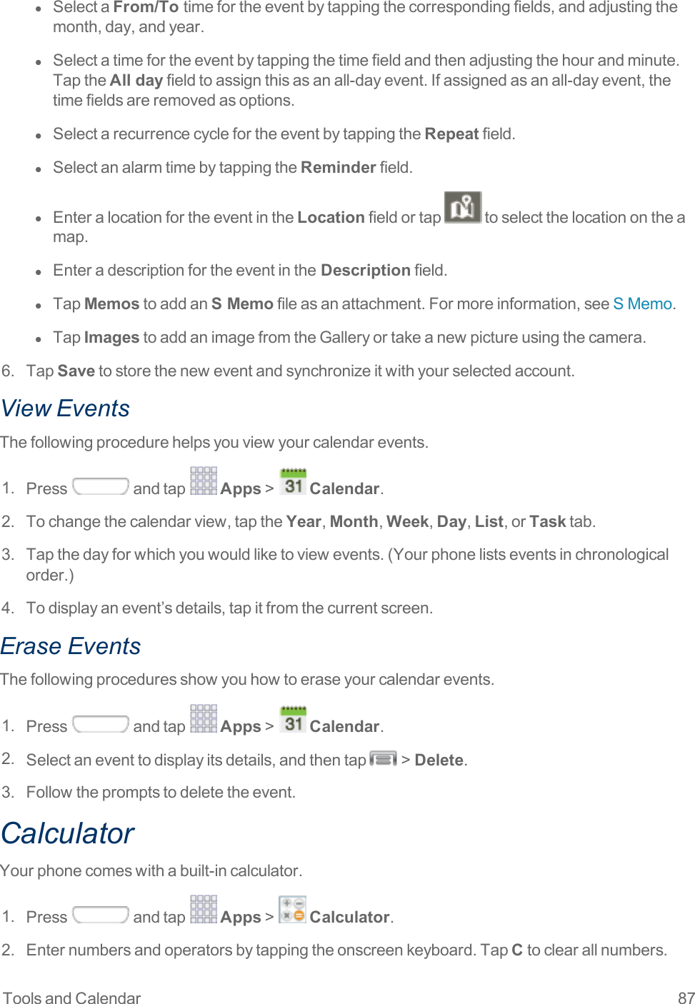 Tools and Calendar 87l  SelectaFrom/To timefortheeventbytappingthecorrespondingfields,andadjustingthemonth,day,andyear.l  Selectatimefortheeventbytappingthetimefieldandthenadjustingthehourandminute.TaptheAll dayfieldtoassignthisasanall-dayevent.Ifassignedasanall-dayevent,thetimefieldsareremovedasoptions.l  SelectarecurrencecyclefortheeventbytappingtheRepeatfield.l  SelectanalarmtimebytappingtheReminderfield.l  EnteralocationfortheeventintheLocationfieldortap toselectthelocationontheamap.l  Enteradescriptionfortheeventinthe Descriptionfield.l  TapMemostoaddanS Memofileasanattachment.Formoreinformation,seeSMemo.l  TapImagestoaddanimagefromtheGalleryortakeanewpictureusingthecamera.6. TapSavetostoretheneweventandsynchronizeitwithyourselectedaccount.View EventsThefollowingprocedurehelpsyouviewyourcalendarevents.1. Press andtap Apps&gt; Calendar.2. Tochangethecalendarview,taptheYear,Month,Week,Day,List,orTasktab.3. Tapthedayforwhichyouwouldliketoviewevents.(Yourphonelistseventsinchronologicalorder.)4. Todisplayanevent’sdetails,tapitfromthecurrentscreen.Erase EventsThefollowingproceduresshowyouhowtoeraseyourcalendarevents.1. Press andtap Apps&gt; Calendar.2. Selectaneventtodisplayitsdetails,andthentap &gt;Delete.3. Followthepromptstodeletetheevent.CalculatorYourphonecomeswithabuilt-incalculator.1. Press andtap Apps&gt; Calculator.2. Enternumbersandoperatorsbytappingtheonscreenkeyboard.TapCtoclearallnumbers.