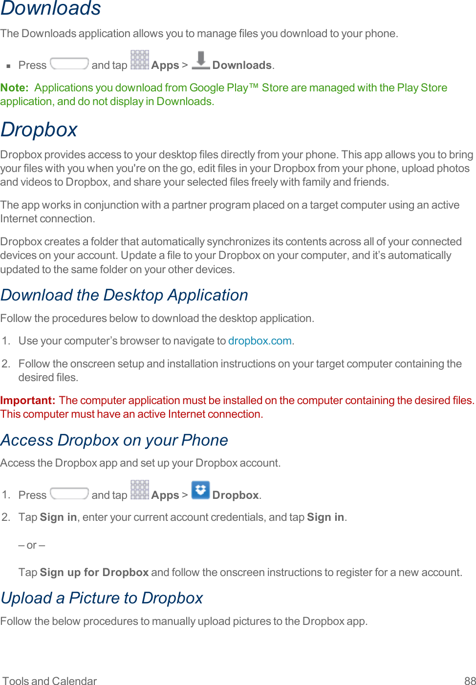 Tools and Calendar 88DownloadsTheDownloadsapplicationallowsyoutomanagefilesyoudownloadtoyourphone.n  Press andtap Apps&gt; Downloads.Note: ApplicationsyoudownloadfromGooglePlay™StorearemanagedwiththePlayStoreapplication,anddonotdisplayinDownloads.DropboxDropboxprovidesaccesstoyourdesktopfilesdirectlyfromyourphone.Thisappallowsyoutobringyourfileswithyouwhenyou&apos;reonthego,editfilesinyourDropboxfromyourphone,uploadphotosandvideostoDropbox,andshareyourselectedfilesfreelywithfamilyandfriends.TheappworksinconjunctionwithapartnerprogramplacedonatargetcomputerusinganactiveInternetconnection.Dropboxcreatesafolderthatautomaticallysynchronizesitscontentsacrossallofyourconnecteddevicesonyouraccount.UpdateafiletoyourDropboxonyourcomputer,andit’sautomaticallyupdatedtothesamefolderonyourotherdevices.Download the Desktop ApplicationFollowtheproceduresbelowtodownloadthedesktopapplication.1. Useyourcomputer’sbrowsertonavigatetodropbox.com.2. Followtheonscreensetupandinstallationinstructionsonyourtargetcomputercontainingthedesiredfiles.Important:  Thecomputerapplicationmustbeinstalledonthecomputercontainingthedesiredfiles.ThiscomputermusthaveanactiveInternetconnection.Access Dropbox on your PhoneAccesstheDropboxappandsetupyourDropboxaccount.1. Press andtap Apps&gt; Dropbox.2. TapSign in,enteryourcurrentaccountcredentials,andtapSign in.–or–TapSign up for Dropboxandfollowtheonscreeninstructionstoregisterforanewaccount.Upload a Picture to DropboxFollowthebelowprocedurestomanuallyuploadpicturestotheDropboxapp.