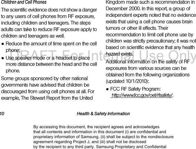 10 Health & Safety InformationChildren and Cell PhonesThe scientific evidence does not show a danger to any users of cell phones from RF exposure, including children and teenagers. The steps adults can take to reduce RF exposure apply to children and teenagers as well.●Reduce the amount of time spent on the cell phone;●Use speaker mode or a headset to place more distance between the head and the cell phone.Some groups sponsored by other national governments have advised that children be discouraged from using cell phones at all. For example, The Stewart Report from the United Kingdom made such a recommendation in December 2000. In this report, a group of independent experts noted that no evidence exists that using a cell phone causes brain tumors or other ill effects. Their recommendation to limit cell phone use by children was strictly precautionary; it was not based on scientific evidence that any health hazard exists.Additional information on the safety of RF exposures from various sources can be obtained from the following organizations (updated 10/1/2010):●FCC RF Safety Program: http://www.fcc.gov/oet/rfsafety/.By accessing this document, the recipient agrees and acknowledges that all contents and information in this document (i) are confidential and proprietary information of Samsung, (ii) shall be subject to the nondisclosure agreement regarding Project J, and (iii) shall not be disclosed by the recipient to any third party. Samsung Proprietary and ConfidentialDRAFT-For Internal Use Only