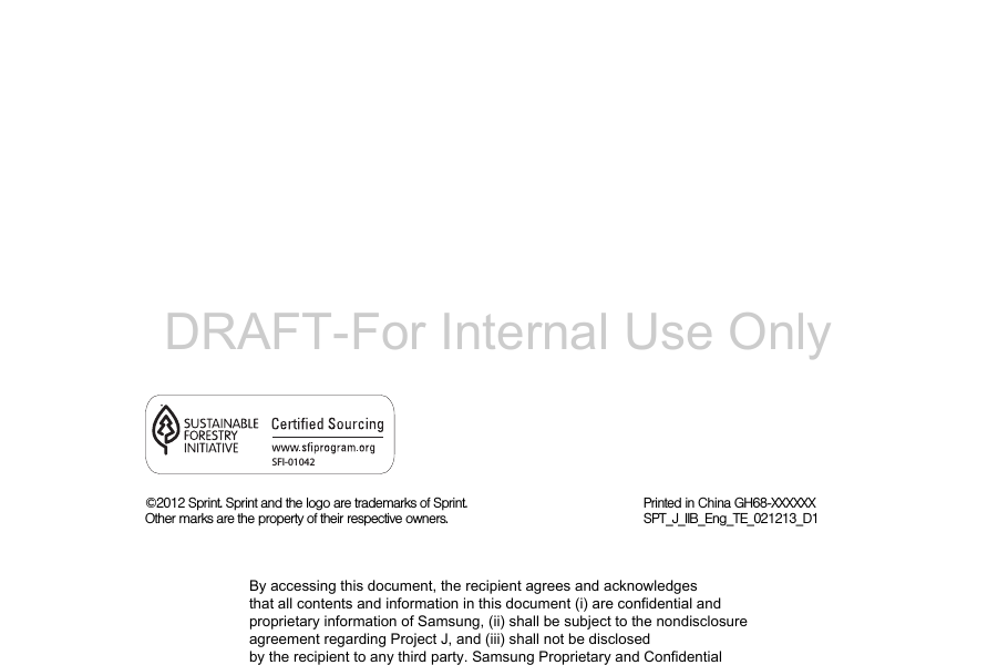 ©2012 Sprint. Sprint and the logo are trademarks of Sprint. Other marks are the property of their respective owners.Printed in China GH68-XXXXXXSPT_J_IIB_Eng_TE_021213_D1SFI-01042By accessing this document, the recipient agrees and acknowledges that all contents and information in this document (i) are confidential and proprietary information of Samsung, (ii) shall be subject to the nondisclosure agreement regarding Project J, and (iii) shall not be disclosed by the recipient to any third party. Samsung Proprietary and ConfidentialDRAFT-For Internal Use Only