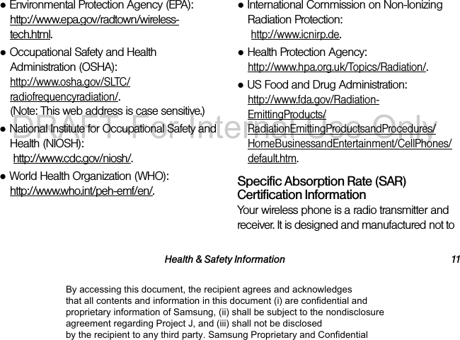 Health & Safety Information 11●Environmental Protection Agency (EPA): http://www.epa.gov/radtown/wireless-tech.html.●Occupational Safety and Health Administration (OSHA): http://www.osha.gov/SLTC/radiofrequencyradiation/. (Note: This web address is case sensitive.)●National Institute for Occupational Safety and Health (NIOSH): http://www.cdc.gov/niosh/.●World Health Organization (WHO): http://www.who.int/peh-emf/en/.●International Commission on Non-Ionizing Radiation Protection: http://www.icnirp.de.●Health Protection Agency: http://www.hpa.org.uk/Topics/Radiation/.●US Food and Drug Administration: http://www.fda.gov/Radiation-EmittingProducts/RadiationEmittingProductsandProcedures/HomeBusinessandEntertainment/CellPhones/default.htm.Specific Absorption Rate (SAR) Certification InformationYour wireless phone is a radio transmitter and receiver. It is designed and manufactured not to By accessing this document, the recipient agrees and acknowledges that all contents and information in this document (i) are confidential and proprietary information of Samsung, (ii) shall be subject to the nondisclosure agreement regarding Project J, and (iii) shall not be disclosed by the recipient to any third party. Samsung Proprietary and ConfidentialDRAFT-For Internal Use Only