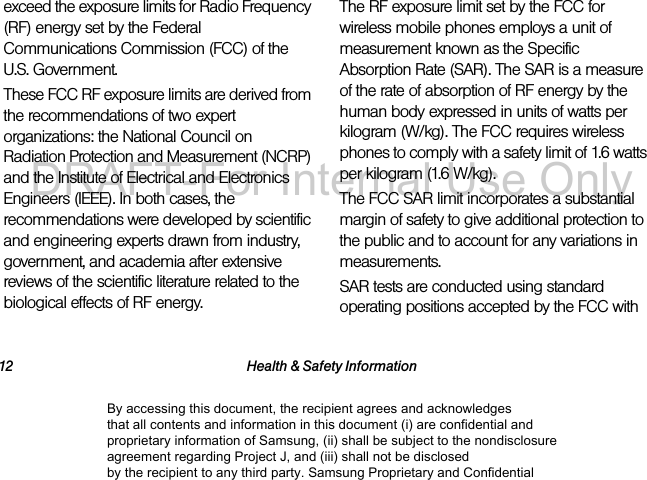 12 Health & Safety Informationexceed the exposure limits for Radio Frequency (RF) energy set by the Federal Communications Commission (FCC) of the U.S. Government.These FCC RF exposure limits are derived from the recommendations of two expert organizations: the National Council on Radiation Protection and Measurement (NCRP) and the Institute of Electrical and Electronics Engineers (IEEE). In both cases, the recommendations were developed by scientific and engineering experts drawn from industry, government, and academia after extensive reviews of the scientific literature related to the biological effects of RF energy.The RF exposure limit set by the FCC for wireless mobile phones employs a unit of measurement known as the Specific Absorption Rate (SAR). The SAR is a measure of the rate of absorption of RF energy by the human body expressed in units of watts per kilogram (W/kg). The FCC requires wireless phones to comply with a safety limit of 1.6 watts per kilogram (1.6 W/kg).The FCC SAR limit incorporates a substantial margin of safety to give additional protection to the public and to account for any variations in measurements.SAR tests are conducted using standard operating positions accepted by the FCC with By accessing this document, the recipient agrees and acknowledges that all contents and information in this document (i) are confidential and proprietary information of Samsung, (ii) shall be subject to the nondisclosure agreement regarding Project J, and (iii) shall not be disclosed by the recipient to any third party. Samsung Proprietary and ConfidentialDRAFT-For Internal Use Only