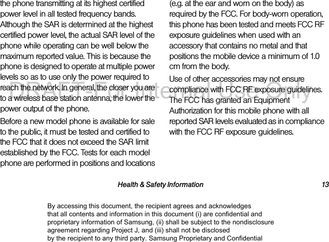 Health & Safety Information 13the phone transmitting at its highest certified power level in all tested frequency bands. Although the SAR is determined at the highest certified power level, the actual SAR level of the phone while operating can be well below the maximum reported value. This is because the phone is designed to operate at multiple power levels so as to use only the power required to reach the network. In general, the closer you are to a wireless base station antenna, the lower the power output of the phone.Before a new model phone is available for sale to the public, it must be tested and certified to the FCC that it does not exceed the SAR limit established by the FCC. Tests for each model phone are performed in positions and locations (e.g. at the ear and worn on the body) as required by the FCC. For body-worn operation, this phone has been tested and meets FCC RF exposure guidelines when used with an accessory that contains no metal and that positions the mobile device a minimum of 1.0 cm from the body.Use of other accessories may not ensure compliance with FCC RF exposure guidelines. The FCC has granted an Equipment Authorization for this mobile phone with all reported SAR levels evaluated as in compliance with the FCC RF exposure guidelines. The maximum SAR values for this model phone as reported to the FCC are:By accessing this document, the recipient agrees and acknowledges that all contents and information in this document (i) are confidential and proprietary information of Samsung, (ii) shall be subject to the nondisclosure agreement regarding Project J, and (iii) shall not be disclosed by the recipient to any third party. Samsung Proprietary and ConfidentialDRAFT-For Internal Use Only