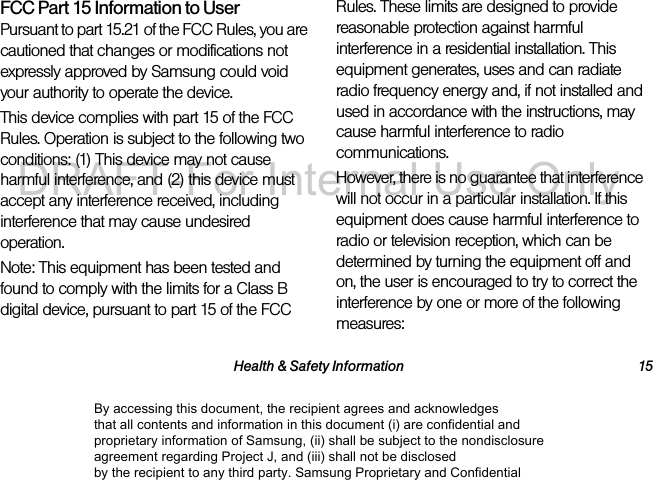 Health & Safety Information 15FCC Part 15 Information to UserPursuant to part 15.21 of the FCC Rules, you are cautioned that changes or modifications not expressly approved by Samsung could void your authority to operate the device.This device complies with part 15 of the FCC Rules. Operation is subject to the following two conditions: (1) This device may not cause harmful interference, and (2) this device must accept any interference received, including interference that may cause undesired operation.Note: This equipment has been tested and found to comply with the limits for a Class B digital device, pursuant to part 15 of the FCC Rules. These limits are designed to provide reasonable protection against harmful interference in a residential installation. This equipment generates, uses and can radiate radio frequency energy and, if not installed and used in accordance with the instructions, may cause harmful interference to radio communications. However, there is no guarantee that interference will not occur in a particular installation. If this equipment does cause harmful interference to radio or television reception, which can be determined by turning the equipment off and on, the user is encouraged to try to correct the interference by one or more of the following measures:By accessing this document, the recipient agrees and acknowledges that all contents and information in this document (i) are confidential and proprietary information of Samsung, (ii) shall be subject to the nondisclosure agreement regarding Project J, and (iii) shall not be disclosed by the recipient to any third party. Samsung Proprietary and ConfidentialDRAFT-For Internal Use Only