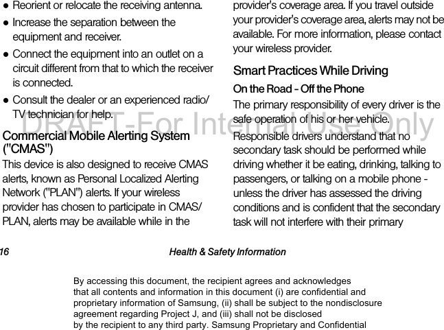 16 Health & Safety Information●Reorient or relocate the receiving antenna.●Increase the separation between the equipment and receiver.●Connect the equipment into an outlet on a circuit different from that to which the receiver is connected.●Consult the dealer or an experienced radio/TV technician for help.Commercial Mobile Alerting System ("CMAS") This device is also designed to receive CMAS alerts, known as Personal Localized Alerting Network ("PLAN") alerts. If your wireless provider has chosen to participate in CMAS/PLAN, alerts may be available while in the provider's coverage area. If you travel outside your provider's coverage area, alerts may not be available. For more information, please contact your wireless provider.Smart Practices While DrivingOn the Road - Off the PhoneThe primary responsibility of every driver is the safe operation of his or her vehicle.Responsible drivers understand that no secondary task should be performed while driving whether it be eating, drinking, talking to passengers, or talking on a mobile phone - unless the driver has assessed the driving conditions and is confident that the secondary task will not interfere with their primary By accessing this document, the recipient agrees and acknowledges that all contents and information in this document (i) are confidential and proprietary information of Samsung, (ii) shall be subject to the nondisclosure agreement regarding Project J, and (iii) shall not be disclosed by the recipient to any third party. Samsung Proprietary and ConfidentialDRAFT-For Internal Use Only