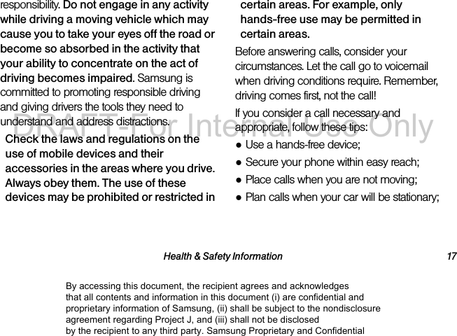 Health & Safety Information 17responsibility. Do not engage in any activity while driving a moving vehicle which may cause you to take your eyes off the road or become so absorbed in the activity that your ability to concentrate on the act of driving becomes impaired. Samsung is committed to promoting responsible driving and giving drivers the tools they need to understand and address distractions.Check the laws and regulations on the use of mobile devices and their accessories in the areas where you drive. Always obey them. The use of these devices may be prohibited or restricted in certain areas. For example, only hands-free use may be permitted in certain areas.Before answering calls, consider your circumstances. Let the call go to voicemail when driving conditions require. Remember, driving comes first, not the call!If you consider a call necessary and appropriate, follow these tips:●Use a hands-free device;●Secure your phone within easy reach;●Place calls when you are not moving;●Plan calls when your car will be stationary;By accessing this document, the recipient agrees and acknowledges that all contents and information in this document (i) are confidential and proprietary information of Samsung, (ii) shall be subject to the nondisclosure agreement regarding Project J, and (iii) shall not be disclosed by the recipient to any third party. Samsung Proprietary and ConfidentialDRAFT-For Internal Use Only