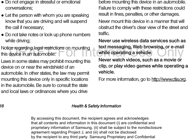 18 Health & Safety Information●Do not engage in stressful or emotional conversations;●Let the person with whom you are speaking know that you are driving and will suspend the call if necessary;●Do not take notes or look up phone numbers while driving;Notice regarding legal restrictions on mounting this device in an automobile:Laws in some states may prohibit mounting this device on or near the windshield of an automobile. In other states, the law may permit mounting this device only in specific locations in the automobile. Be sure to consult the state and local laws or ordinances where you drive before mounting this device in an automobile. Failure to comply with these restrictions could result in fines, penalties, or other damages.Never mount this device in a manner that will obstruct the driver's clear view of the street and traffic.Never use wireless data services such as text messaging, Web browsing, or e-mail while operating a vehicle.Never watch videos, such as a movie or clip, or play video games while operating a vehicle.For more information, go to http://www.ctia.org.By accessing this document, the recipient agrees and acknowledges that all contents and information in this document (i) are confidential and proprietary information of Samsung, (ii) shall be subject to the nondisclosure agreement regarding Project J, and (iii) shall not be disclosed by the recipient to any third party. Samsung Proprietary and ConfidentialDRAFT-For Internal Use Only