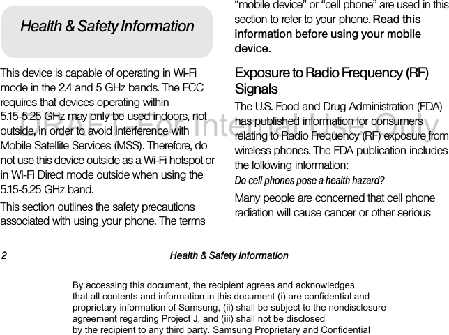 2 Health & Safety InformationThis device is capable of operating in Wi-Fi mode in the 2.4 and 5 GHz bands. The FCC requires that devices operating within 5.15-5.25 GHz may only be used indoors, not outside, in order to avoid interference with Mobile Satellite Services (MSS). Therefore, do not use this device outside as a Wi-Fi hotspot or in Wi-Fi Direct mode outside when using the 5.15-5.25 GHz band.This section outlines the safety precautions associated with using your phone. The terms “mobile device” or “cell phone” are used in this section to refer to your phone. Read this information before using your mobile device.Exposure to Radio Frequency (RF) SignalsThe U.S. Food and Drug Administration (FDA) has published information for consumers relating to Radio Frequency (RF) exposure from wireless phones. The FDA publication includes the following information:Do cell phones pose a health hazard?Many people are concerned that cell phone radiation will cause cancer or other serious Health & Safety InformationBy accessing this document, the recipient agrees and acknowledges that all contents and information in this document (i) are confidential and proprietary information of Samsung, (ii) shall be subject to the nondisclosure agreement regarding Project J, and (iii) shall not be disclosed by the recipient to any third party. Samsung Proprietary and ConfidentialDRAFT-For Internal Use Only
