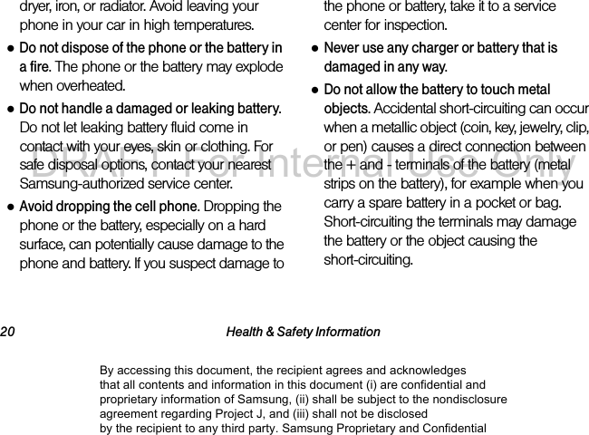 20 Health & Safety Informationdryer, iron, or radiator. Avoid leaving your phone in your car in high temperatures.●Do not dispose of the phone or the battery in a fire. The phone or the battery may explode when overheated.●Do not handle a damaged or leaking battery. Do not let leaking battery fluid come in contact with your eyes, skin or clothing. For safe disposal options, contact your nearest Samsung-authorized service center.●Avoid dropping the cell phone. Dropping the phone or the battery, especially on a hard surface, can potentially cause damage to the phone and battery. If you suspect damage to the phone or battery, take it to a service center for inspection.●Never use any charger or battery that is damaged in any way.●Do not allow the battery to touch metal objects. Accidental short-circuiting can occur when a metallic object (coin, key, jewelry, clip, or pen) causes a direct connection between the + and - terminals of the battery (metal strips on the battery), for example when you carry a spare battery in a pocket or bag. Short-circuiting the terminals may damage the battery or the object causing the short-circuiting.By accessing this document, the recipient agrees and acknowledges that all contents and information in this document (i) are confidential and proprietary information of Samsung, (ii) shall be subject to the nondisclosure agreement regarding Project J, and (iii) shall not be disclosed by the recipient to any third party. Samsung Proprietary and ConfidentialDRAFT-For Internal Use Only