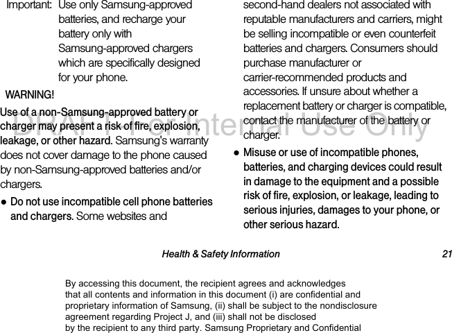 Health & Safety Information 21Important: Use only Samsung-approved batteries, and recharge your battery only with Samsung-approved chargers which are specifically designed for your phone.WARNING!Use of a non-Samsung-approved battery or charger may present a risk of fire, explosion, leakage, or other hazard. Samsung's warranty does not cover damage to the phone caused by non-Samsung-approved batteries and/or chargers.●Do not use incompatible cell phone batteries and chargers. Some websites and second-hand dealers not associated with reputable manufacturers and carriers, might be selling incompatible or even counterfeit batteries and chargers. Consumers should purchase manufacturer or carrier-recommended products and accessories. If unsure about whether a replacement battery or charger is compatible, contact the manufacturer of the battery or charger.●Misuse or use of incompatible phones, batteries, and charging devices could result in damage to the equipment and a possible risk of fire, explosion, or leakage, leading to serious injuries, damages to your phone, or other serious hazard.By accessing this document, the recipient agrees and acknowledges that all contents and information in this document (i) are confidential and proprietary information of Samsung, (ii) shall be subject to the nondisclosure agreement regarding Project J, and (iii) shall not be disclosed by the recipient to any third party. Samsung Proprietary and ConfidentialDRAFT-For Internal Use Only