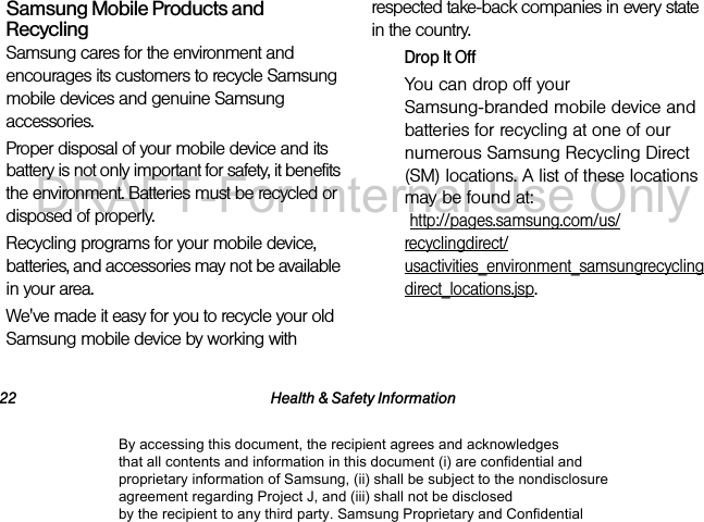 22 Health & Safety InformationSamsung Mobile Products and RecyclingSamsung cares for the environment and encourages its customers to recycle Samsung mobile devices and genuine Samsung accessories.Proper disposal of your mobile device and its battery is not only important for safety, it benefits the environment. Batteries must be recycled or disposed of properly.Recycling programs for your mobile device, batteries, and accessories may not be available in your area.We've made it easy for you to recycle your old Samsung mobile device by working with respected take-back companies in every state in the country.Drop It OffYou can drop off your Samsung-branded mobile device and batteries for recycling at one of our numerous Samsung Recycling Direct (SM) locations. A list of these locations may be found at: http://pages.samsung.com/us/recyclingdirect/usactivities_environment_samsungrecyclingdirect_locations.jsp.By accessing this document, the recipient agrees and acknowledges that all contents and information in this document (i) are confidential and proprietary information of Samsung, (ii) shall be subject to the nondisclosure agreement regarding Project J, and (iii) shall not be disclosed by the recipient to any third party. Samsung Proprietary and ConfidentialDRAFT-For Internal Use Only