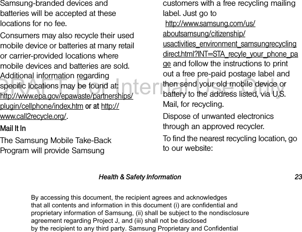 Health & Safety Information 23Samsung-branded devices and batteries will be accepted at these locations for no fee.Consumers may also recycle their used mobile device or batteries at many retail or carrier-provided locations where mobile devices and batteries are sold. Additional information regarding specific locations may be found at: http://www.epa.gov/epawaste/partnerships/plugin/cellphone/index.htm or at http://www.call2recycle.org/.Mail It InThe Samsung Mobile Take-Back Program will provide Samsung customers with a free recycling mailing label. Just go to http://www.samsung.com/us/aboutsamsung/citizenship/usactivities_environment_samsungrecyclingdirect.html?INT=STA_recyle_your_phone_page and follow the instructions to print out a free pre-paid postage label and then send your old mobile device or battery to the address listed, via U.S. Mail, for recycling.Dispose of unwanted electronics through an approved recycler.To find the nearest recycling location, go to our website:By accessing this document, the recipient agrees and acknowledges that all contents and information in this document (i) are confidential and proprietary information of Samsung, (ii) shall be subject to the nondisclosure agreement regarding Project J, and (iii) shall not be disclosed by the recipient to any third party. Samsung Proprietary and ConfidentialDRAFT-For Internal Use Only