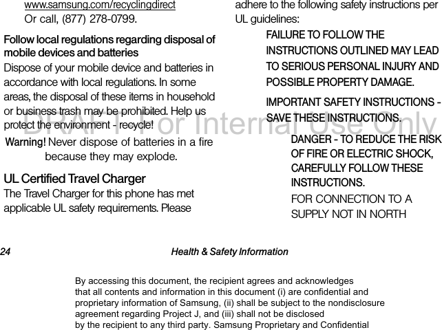 24 Health & Safety Informationwww.samsung.com/recyclingdirect Or call, (877) 278-0799.Follow local regulations regarding disposal of mobile devices and batteriesDispose of your mobile device and batteries in accordance with local regulations. In some areas, the disposal of these items in household or business trash may be prohibited. Help us protect the environment - recycle!Warning! Never dispose of batteries in a fire because they may explode.UL Certified Travel ChargerThe Travel Charger for this phone has met applicable UL safety requirements. Please adhere to the following safety instructions per UL guidelines:FAILURE TO FOLLOW THE INSTRUCTIONS OUTLINED MAY LEAD TO SERIOUS PERSONAL INJURY AND POSSIBLE PROPERTY DAMAGE.IMPORTANT SAFETY INSTRUCTIONS - SAVE THESE INSTRUCTIONS.DANGER - TO REDUCE THE RISK OF FIRE OR ELECTRIC SHOCK, CAREFULLY FOLLOW THESE INSTRUCTIONS.FOR CONNECTION TO A SUPPLY NOT IN NORTH By accessing this document, the recipient agrees and acknowledges that all contents and information in this document (i) are confidential and proprietary information of Samsung, (ii) shall be subject to the nondisclosure agreement regarding Project J, and (iii) shall not be disclosed by the recipient to any third party. Samsung Proprietary and ConfidentialDRAFT-For Internal Use Only