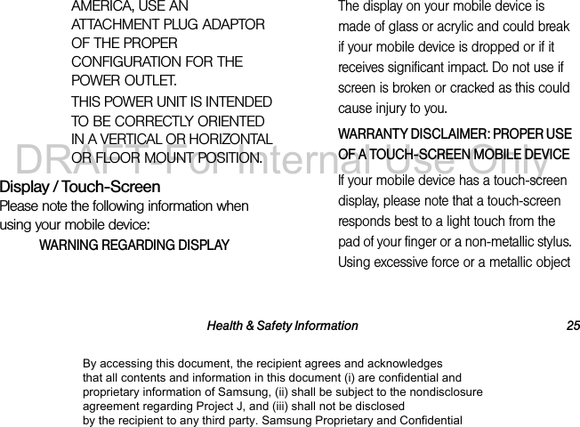 Health & Safety Information 25AMERICA, USE AN ATTACHMENT PLUG ADAPTOR OF THE PROPER CONFIGURATION FOR THE POWER OUTLET.THIS POWER UNIT IS INTENDED TO BE CORRECTLY ORIENTED IN A VERTICAL OR HORIZONTAL OR FLOOR MOUNT POSITION.Display / Touch-ScreenPlease note the following information when using your mobile device:WARNING REGARDING DISPLAYThe display on your mobile device is made of glass or acrylic and could break if your mobile device is dropped or if it receives significant impact. Do not use if screen is broken or cracked as this could cause injury to you.WARRANTY DISCLAIMER: PROPER USE OF A TOUCH-SCREEN MOBILE DEVICEIf your mobile device has a touch-screen display, please note that a touch-screen responds best to a light touch from the pad of your finger or a non-metallic stylus. Using excessive force or a metallic object By accessing this document, the recipient agrees and acknowledges that all contents and information in this document (i) are confidential and proprietary information of Samsung, (ii) shall be subject to the nondisclosure agreement regarding Project J, and (iii) shall not be disclosed by the recipient to any third party. Samsung Proprietary and ConfidentialDRAFT-For Internal Use Only