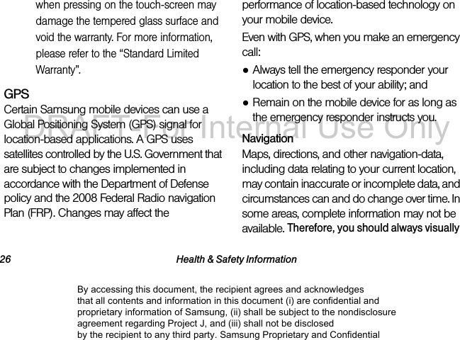 26 Health & Safety Informationwhen pressing on the touch-screen may damage the tempered glass surface and void the warranty. For more information, please refer to the “Standard Limited Warranty”.GPSCertain Samsung mobile devices can use a Global Positioning System (GPS) signal for location-based applications. A GPS uses satellites controlled by the U.S. Government that are subject to changes implemented in accordance with the Department of Defense policy and the 2008 Federal Radio navigation Plan (FRP). Changes may affect the performance of location-based technology on your mobile device.Even with GPS, when you make an emergency call:●Always tell the emergency responder your location to the best of your ability; and●Remain on the mobile device for as long as the emergency responder instructs you.NavigationMaps, directions, and other navigation-data, including data relating to your current location, may contain inaccurate or incomplete data, and circumstances can and do change over time. In some areas, complete information may not be available. Therefore, you should always visually By accessing this document, the recipient agrees and acknowledges that all contents and information in this document (i) are confidential and proprietary information of Samsung, (ii) shall be subject to the nondisclosure agreement regarding Project J, and (iii) shall not be disclosed by the recipient to any third party. Samsung Proprietary and ConfidentialDRAFT-For Internal Use Only