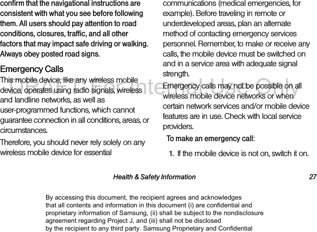 Health & Safety Information 27confirm that the navigational instructions are consistent with what you see before following them. All users should pay attention to road conditions, closures, traffic, and all other factors that may impact safe driving or walking. Always obey posted road signs.Emergency CallsThis mobile device, like any wireless mobile device, operates using radio signals, wireless and landline networks, as well as user-programmed functions, which cannot guarantee connection in all conditions, areas, or circumstances. Therefore, you should never rely solely on any wireless mobile device for essential communications (medical emergencies, for example). Before traveling in remote or underdeveloped areas, plan an alternate method of contacting emergency services personnel. Remember, to make or receive any calls, the mobile device must be switched on and in a service area with adequate signal strength.Emergency calls may not be possible on all wireless mobile device networks or when certain network services and/or mobile device features are in use. Check with local service providers.To make an emergency call:1. If the mobile device is not on, switch it on.By accessing this document, the recipient agrees and acknowledges that all contents and information in this document (i) are confidential and proprietary information of Samsung, (ii) shall be subject to the nondisclosure agreement regarding Project J, and (iii) shall not be disclosed by the recipient to any third party. Samsung Proprietary and ConfidentialDRAFT-For Internal Use Only
