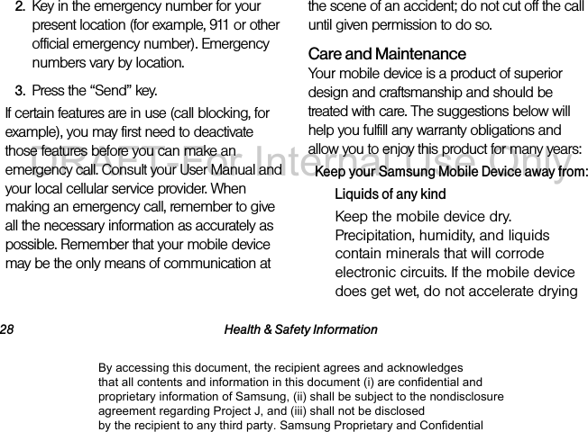 28 Health & Safety Information2. Key in the emergency number for your present location (for example, 911 or other official emergency number). Emergency numbers vary by location.3. Press the “Send” key. If certain features are in use (call blocking, for example), you may first need to deactivate those features before you can make an emergency call. Consult your User Manual and your local cellular service provider. When making an emergency call, remember to give all the necessary information as accurately as possible. Remember that your mobile device may be the only means of communication at the scene of an accident; do not cut off the call until given permission to do so. Care and MaintenanceYour mobile device is a product of superior design and craftsmanship and should be treated with care. The suggestions below will help you fulfill any warranty obligations and allow you to enjoy this product for many years:Keep your Samsung Mobile Device away from:Liquids of any kindKeep the mobile device dry. Precipitation, humidity, and liquids contain minerals that will corrode electronic circuits. If the mobile device does get wet, do not accelerate drying By accessing this document, the recipient agrees and acknowledges that all contents and information in this document (i) are confidential and proprietary information of Samsung, (ii) shall be subject to the nondisclosure agreement regarding Project J, and (iii) shall not be disclosed by the recipient to any third party. Samsung Proprietary and ConfidentialDRAFT-For Internal Use Only