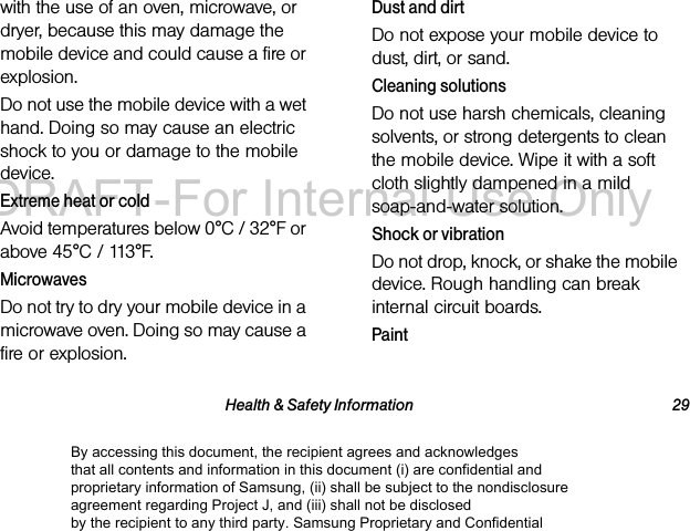 Health & Safety Information 29with the use of an oven, microwave, or dryer, because this may damage the mobile device and could cause a fire or explosion. Do not use the mobile device with a wet hand. Doing so may cause an electric shock to you or damage to the mobile device.Extreme heat or coldAvoid temperatures below 0°C / 32°F or above 45°C / 113°F.MicrowavesDo not try to dry your mobile device in a microwave oven. Doing so may cause a fire or explosion.Dust and dirtDo not expose your mobile device to dust, dirt, or sand.Cleaning solutionsDo not use harsh chemicals, cleaning solvents, or strong detergents to clean the mobile device. Wipe it with a soft cloth slightly dampened in a mild soap-and-water solution.Shock or vibrationDo not drop, knock, or shake the mobile device. Rough handling can break internal circuit boards.PaintBy accessing this document, the recipient agrees and acknowledges that all contents and information in this document (i) are confidential and proprietary information of Samsung, (ii) shall be subject to the nondisclosure agreement regarding Project J, and (iii) shall not be disclosed by the recipient to any third party. Samsung Proprietary and ConfidentialDRAFT-For Internal Use Only