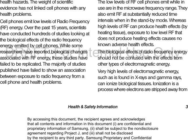 Health & Safety Information 3health hazards. The weight of scientific evidence has not linked cell phones with any health problems.Cell phones emit low levels of Radio Frequency (RF) energy. Over the past 15 years, scientists have conducted hundreds of studies looking at the biological effects of the radio frequency energy emitted by cell phones. While some researchers have reported biological changes associated with RF energy, these studies have failed to be replicated. The majority of studies published have failed to show an association between exposure to radio frequency from a cell phone and health problems.The low levels of RF cell phones emit while in use are in the microwave frequency range. They also emit RF at substantially reduced time intervals when in the stand-by mode. Whereas high levels of RF can produce health effects (by heating tissue), exposure to low level RF that does not produce heating effects causes no known adverse health effects.The biological effects of radio frequency energy should not be confused with the effects from other types of electromagnetic energy.Very high levels of electromagnetic energy, such as is found in X-rays and gamma rays, can ionize biological tissues. Ionization is a process where electrons are stripped away from By accessing this document, the recipient agrees and acknowledges that all contents and information in this document (i) are confidential and proprietary information of Samsung, (ii) shall be subject to the nondisclosure agreement regarding Project J, and (iii) shall not be disclosed by the recipient to any third party. Samsung Proprietary and ConfidentialDRAFT-For Internal Use Only