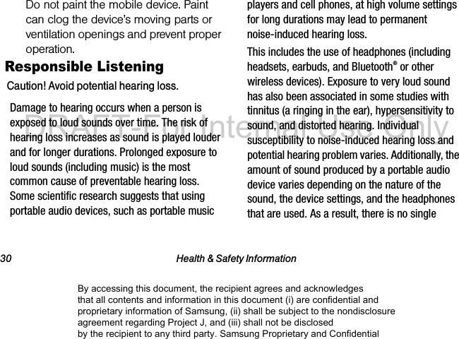 30 Health & Safety InformationDo not paint the mobile device. Paint can clog the device’s moving parts or ventilation openings and prevent proper operation.Responsible ListeningCaution! Avoid potential hearing loss.Damage to hearing occurs when a person is exposed to loud sounds over time. The risk of hearing loss increases as sound is played louder and for longer durations. Prolonged exposure to loud sounds (including music) is the most common cause of preventable hearing loss. Some scientific research suggests that using portable audio devices, such as portable music players and cell phones, at high volume settings for long durations may lead to permanent noise-induced hearing loss. This includes the use of headphones (including headsets, earbuds, and Bluetooth® or other wireless devices). Exposure to very loud sound has also been associated in some studies with tinnitus (a ringing in the ear), hypersensitivity to sound, and distorted hearing. Individual susceptibility to noise-induced hearing loss and potential hearing problem varies. Additionally, the amount of sound produced by a portable audio device varies depending on the nature of the sound, the device settings, and the headphones that are used. As a result, there is no single By accessing this document, the recipient agrees and acknowledges that all contents and information in this document (i) are confidential and proprietary information of Samsung, (ii) shall be subject to the nondisclosure agreement regarding Project J, and (iii) shall not be disclosed by the recipient to any third party. Samsung Proprietary and ConfidentialDRAFT-For Internal Use Only