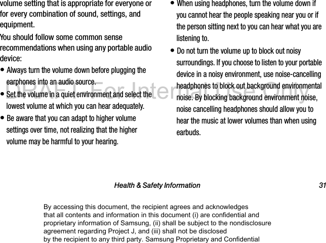 Health & Safety Information 31volume setting that is appropriate for everyone or for every combination of sound, settings, and equipment.You should follow some common sense recommendations when using any portable audio device:• Always turn the volume down before plugging the earphones into an audio source.• Set the volume in a quiet environment and select the lowest volume at which you can hear adequately.• Be aware that you can adapt to higher volume settings over time, not realizing that the higher volume may be harmful to your hearing.• When using headphones, turn the volume down if you cannot hear the people speaking near you or if the person sitting next to you can hear what you are listening to.• Do not turn the volume up to block out noisy surroundings. If you choose to listen to your portable device in a noisy environment, use noise-cancelling headphones to block out background environmental noise. By blocking background environment noise, noise cancelling headphones should allow you to hear the music at lower volumes than when using earbuds.By accessing this document, the recipient agrees and acknowledges that all contents and information in this document (i) are confidential and proprietary information of Samsung, (ii) shall be subject to the nondisclosure agreement regarding Project J, and (iii) shall not be disclosed by the recipient to any third party. Samsung Proprietary and ConfidentialDRAFT-For Internal Use Only