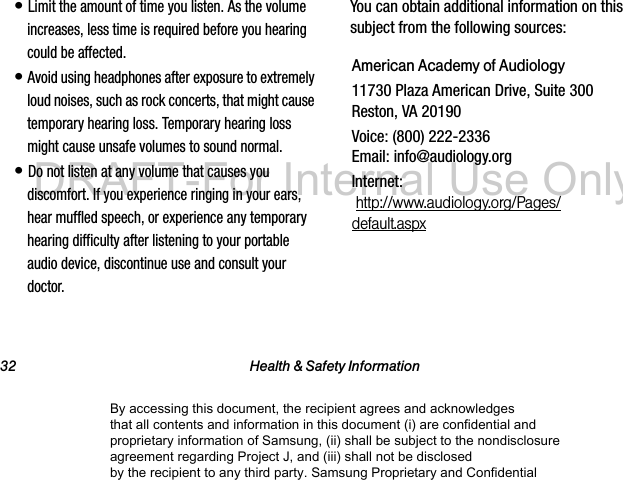 32 Health & Safety Information• Limit the amount of time you listen. As the volume increases, less time is required before you hearing could be affected.• Avoid using headphones after exposure to extremely loud noises, such as rock concerts, that might cause temporary hearing loss. Temporary hearing loss might cause unsafe volumes to sound normal.• Do not listen at any volume that causes you discomfort. If you experience ringing in your ears, hear muffled speech, or experience any temporary hearing difficulty after listening to your portable audio device, discontinue use and consult your doctor.You can obtain additional information on this subject from the following sources:American Academy of Audiology11730 Plaza American Drive, Suite 300 Reston, VA 20190Voice: (800) 222-2336 Email: info@audiology.orgInternet: http://www.audiology.org/Pages/default.aspxBy accessing this document, the recipient agrees and acknowledges that all contents and information in this document (i) are confidential and proprietary information of Samsung, (ii) shall be subject to the nondisclosure agreement regarding Project J, and (iii) shall not be disclosed by the recipient to any third party. Samsung Proprietary and ConfidentialDRAFT-For Internal Use Only