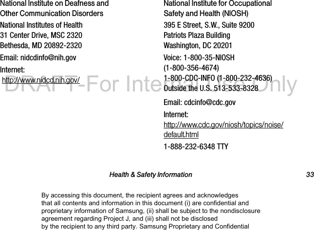 Health & Safety Information 33National Institute on Deafness and Other Communication DisordersNational Institutes of Health 31 Center Drive, MSC 2320 Bethesda, MD 20892-2320Email: nidcdinfo@nih.govInternet: http://www.nidcd.nih.gov/National Institute for Occupational Safety and Health (NIOSH)395 E Street, S.W., Suite 9200 Patriots Plaza Building Washington, DC 20201Voice: 1-800-35-NIOSH (1-800-356-4674) 1-800-CDC-INFO (1-800-232-4636) Outside the U.S. 513-533-8328Email: cdcinfo@cdc.govInternet: http://www.cdc.gov/niosh/topics/noise/default.html1-888-232-6348 TTYBy accessing this document, the recipient agrees and acknowledges that all contents and information in this document (i) are confidential and proprietary information of Samsung, (ii) shall be subject to the nondisclosure agreement regarding Project J, and (iii) shall not be disclosed by the recipient to any third party. Samsung Proprietary and ConfidentialDRAFT-For Internal Use Only