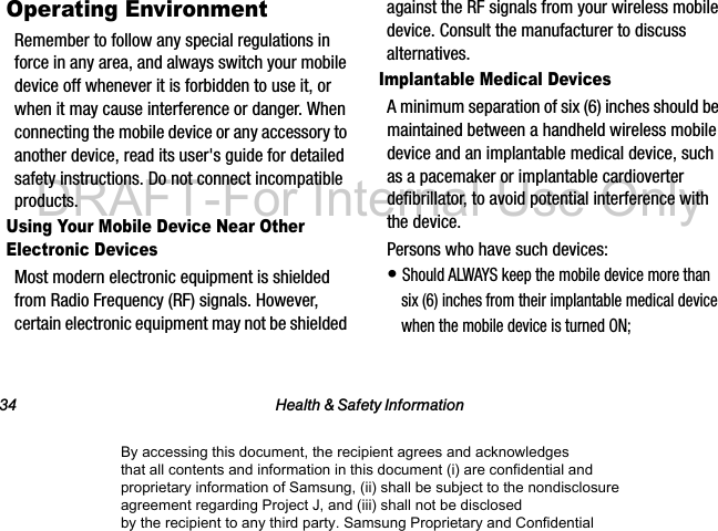 34 Health & Safety InformationOperating EnvironmentRemember to follow any special regulations in force in any area, and always switch your mobile device off whenever it is forbidden to use it, or when it may cause interference or danger. When connecting the mobile device or any accessory to another device, read its user's guide for detailed safety instructions. Do not connect incompatible products.Using Your Mobile Device Near Other Electronic DevicesMost modern electronic equipment is shielded from Radio Frequency (RF) signals. However, certain electronic equipment may not be shielded against the RF signals from your wireless mobile device. Consult the manufacturer to discuss alternatives.Implantable Medical DevicesA minimum separation of six (6) inches should be maintained between a handheld wireless mobile device and an implantable medical device, such as a pacemaker or implantable cardioverter defibrillator, to avoid potential interference with the device.Persons who have such devices:• Should ALWAYS keep the mobile device more than six (6) inches from their implantable medical device when the mobile device is turned ON;By accessing this document, the recipient agrees and acknowledges that all contents and information in this document (i) are confidential and proprietary information of Samsung, (ii) shall be subject to the nondisclosure agreement regarding Project J, and (iii) shall not be disclosed by the recipient to any third party. Samsung Proprietary and ConfidentialDRAFT-For Internal Use Only