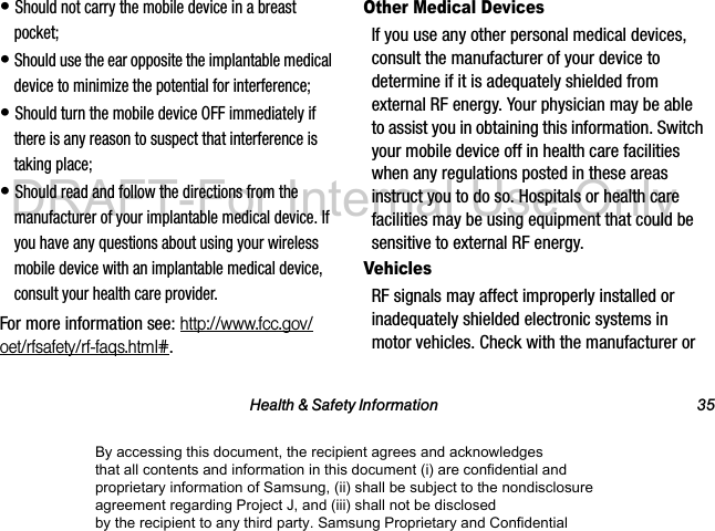 Health & Safety Information 35• Should not carry the mobile device in a breast pocket;• Should use the ear opposite the implantable medical device to minimize the potential for interference;• Should turn the mobile device OFF immediately if there is any reason to suspect that interference is taking place;• Should read and follow the directions from the manufacturer of your implantable medical device. If you have any questions about using your wireless mobile device with an implantable medical device, consult your health care provider.For more information see: http://www.fcc.gov/oet/rfsafety/rf-faqs.html#.Other Medical DevicesIf you use any other personal medical devices, consult the manufacturer of your device to determine if it is adequately shielded from external RF energy. Your physician may be able to assist you in obtaining this information. Switch your mobile device off in health care facilities when any regulations posted in these areas instruct you to do so. Hospitals or health care facilities may be using equipment that could be sensitive to external RF energy.VehiclesRF signals may affect improperly installed or inadequately shielded electronic systems in motor vehicles. Check with the manufacturer or By accessing this document, the recipient agrees and acknowledges that all contents and information in this document (i) are confidential and proprietary information of Samsung, (ii) shall be subject to the nondisclosure agreement regarding Project J, and (iii) shall not be disclosed by the recipient to any third party. Samsung Proprietary and ConfidentialDRAFT-For Internal Use Only