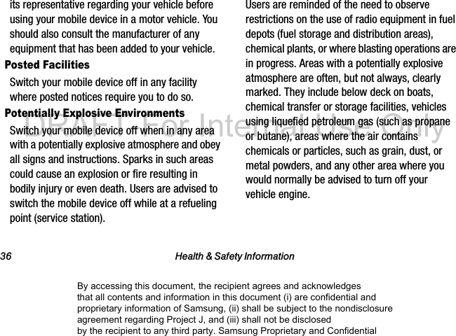 36 Health & Safety Informationits representative regarding your vehicle before using your mobile device in a motor vehicle. You should also consult the manufacturer of any equipment that has been added to your vehicle.Posted FacilitiesSwitch your mobile device off in any facility where posted notices require you to do so.Potentially Explosive EnvironmentsSwitch your mobile device off when in any area with a potentially explosive atmosphere and obey all signs and instructions. Sparks in such areas could cause an explosion or fire resulting in bodily injury or even death. Users are advised to switch the mobile device off while at a refueling point (service station). Users are reminded of the need to observe restrictions on the use of radio equipment in fuel depots (fuel storage and distribution areas), chemical plants, or where blasting operations are in progress. Areas with a potentially explosive atmosphere are often, but not always, clearly marked. They include below deck on boats, chemical transfer or storage facilities, vehicles using liquefied petroleum gas (such as propane or butane), areas where the air contains chemicals or particles, such as grain, dust, or metal powders, and any other area where you would normally be advised to turn off your vehicle engine.By accessing this document, the recipient agrees and acknowledges that all contents and information in this document (i) are confidential and proprietary information of Samsung, (ii) shall be subject to the nondisclosure agreement regarding Project J, and (iii) shall not be disclosed by the recipient to any third party. Samsung Proprietary and ConfidentialDRAFT-For Internal Use Only