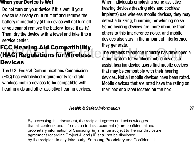 Health & Safety Information 37When your Device is WetDo not turn on your device if it is wet. If your device is already on, turn it off and remove the battery immediately (if the device will not turn off or you cannot remove the battery, leave it as-is). Then, dry the device with a towel and take it to a service center.FCC Hearing Aid Compatibility (HAC) Regulations for Wireless DevicesThe U.S. Federal Communications Commission (FCC) has established requirements for digital wireless mobile devices to be compatible with hearing aids and other assistive hearing devices.When individuals employing some assistive hearing devices (hearing aids and cochlear implants) use wireless mobile devices, they may detect a buzzing, humming, or whining noise. Some hearing devices are more immune than others to this interference noise, and mobile devices also vary in the amount of interference they generate.The wireless telephone industry has developed a rating system for wireless mobile devices to assist hearing device users find mobile devices that may be compatible with their hearing devices. Not all mobile devices have been rated. Mobile devices that are rated have the rating on their box or a label located on the box.By accessing this document, the recipient agrees and acknowledges that all contents and information in this document (i) are confidential and proprietary information of Samsung, (ii) shall be subject to the nondisclosure agreement regarding Project J, and (iii) shall not be disclosed by the recipient to any third party. Samsung Proprietary and ConfidentialDRAFT-For Internal Use Only