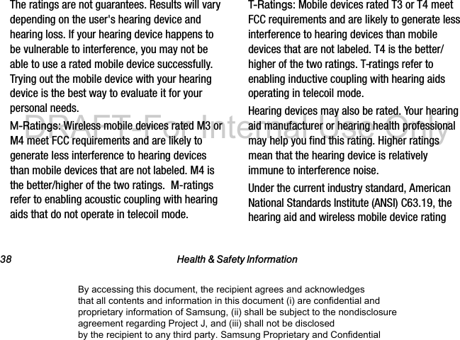 38 Health & Safety InformationThe ratings are not guarantees. Results will vary depending on the user's hearing device and hearing loss. If your hearing device happens to be vulnerable to interference, you may not be able to use a rated mobile device successfully. Trying out the mobile device with your hearing device is the best way to evaluate it for your personal needs.M-Ratings: Wireless mobile devices rated M3 or M4 meet FCC requirements and are likely to generate less interference to hearing devices than mobile devices that are not labeled. M4 is the better/higher of the two ratings. M-ratings refer to enabling acoustic coupling with hearing aids that do not operate in telecoil mode.T-Ratings: Mobile devices rated T3 or T4 meet FCC requirements and are likely to generate less interference to hearing devices than mobile devices that are not labeled. T4 is the better/higher of the two ratings. T-ratings refer to enabling inductive coupling with hearing aids operating in telecoil mode.Hearing devices may also be rated. Your hearing aid manufacturer or hearing health professional may help you find this rating. Higher ratings mean that the hearing device is relatively immune to interference noise. Under the current industry standard, American National Standards Institute (ANSI) C63.19, the hearing aid and wireless mobile device rating By accessing this document, the recipient agrees and acknowledges that all contents and information in this document (i) are confidential and proprietary information of Samsung, (ii) shall be subject to the nondisclosure agreement regarding Project J, and (iii) shall not be disclosed by the recipient to any third party. Samsung Proprietary and ConfidentialDRAFT-For Internal Use Only