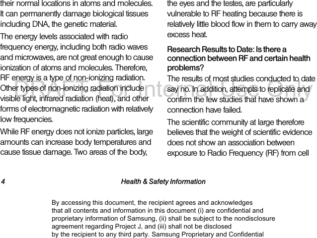 4 Health & Safety Informationtheir normal locations in atoms and molecules. It can permanently damage biological tissues including DNA, the genetic material.The energy levels associated with radio frequency energy, including both radio waves and microwaves, are not great enough to cause ionization of atoms and molecules. Therefore, RF energy is a type of non-ionizing radiation. Other types of non-ionizing radiation include visible light, infrared radiation (heat), and other forms of electromagnetic radiation with relatively low frequencies.While RF energy does not ionize particles, large amounts can increase body temperatures and cause tissue damage. Two areas of the body, the eyes and the testes, are particularly vulnerable to RF heating because there is relatively little blood flow in them to carry away excess heat.Research Results to Date: Is there a connection between RF and certain health problems?The results of most studies conducted to date say no. In addition, attempts to replicate and confirm the few studies that have shown a connection have failed.The scientific community at large therefore believes that the weight of scientific evidence does not show an association between exposure to Radio Frequency (RF) from cell By accessing this document, the recipient agrees and acknowledges that all contents and information in this document (i) are confidential and proprietary information of Samsung, (ii) shall be subject to the nondisclosure agreement regarding Project J, and (iii) shall not be disclosed by the recipient to any third party. Samsung Proprietary and ConfidentialDRAFT-For Internal Use Only
