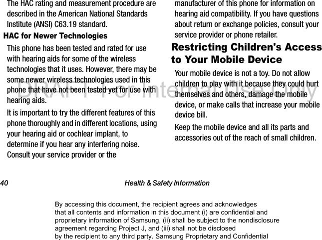 40 Health & Safety InformationThe HAC rating and measurement procedure are described in the American National Standards Institute (ANSI) C63.19 standard.HAC for Newer TechnologiesThis phone has been tested and rated for use with hearing aids for some of the wireless technologies that it uses. However, there may be some newer wireless technologies used in this phone that have not been tested yet for use with hearing aids. It is important to try the different features of this phone thoroughly and in different locations, using your hearing aid or cochlear implant, to determine if you hear any interfering noise. Consult your service provider or the manufacturer of this phone for information on hearing aid compatibility. If you have questions about return or exchange policies, consult your service provider or phone retailer.Restricting Children's Access to Your Mobile DeviceYour mobile device is not a toy. Do not allow children to play with it because they could hurt themselves and others, damage the mobile device, or make calls that increase your mobile device bill.Keep the mobile device and all its parts and accessories out of the reach of small children.By accessing this document, the recipient agrees and acknowledges that all contents and information in this document (i) are confidential and proprietary information of Samsung, (ii) shall be subject to the nondisclosure agreement regarding Project J, and (iii) shall not be disclosed by the recipient to any third party. Samsung Proprietary and ConfidentialDRAFT-For Internal Use Only