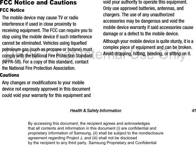 Health & Safety Information 41FCC Notice and CautionsFCC NoticeThe mobile device may cause TV or radio interference if used in close proximity to receiving equipment. The FCC can require you to stop using the mobile device if such interference cannot be eliminated. Vehicles using liquefied petroleum gas (such as propane or butane) must comply with the National Fire Protection Standard (NFPA-58). For a copy of this standard, contact the National Fire Protection Association.CautionsAny changes or modifications to your mobile device not expressly approved in this document could void your warranty for this equipment and void your authority to operate this equipment. Only use approved batteries, antennas, and chargers. The use of any unauthorized accessories may be dangerous and void the mobile device warranty if said accessories cause damage or a defect to the mobile device. Although your mobile device is quite sturdy, it is a complex piece of equipment and can be broken. Avoid dropping, hitting, bending, or sitting on it.By accessing this document, the recipient agrees and acknowledges that all contents and information in this document (i) are confidential and proprietary information of Samsung, (ii) shall be subject to the nondisclosure agreement regarding Project J, and (iii) shall not be disclosed by the recipient to any third party. Samsung Proprietary and ConfidentialDRAFT-For Internal Use Only